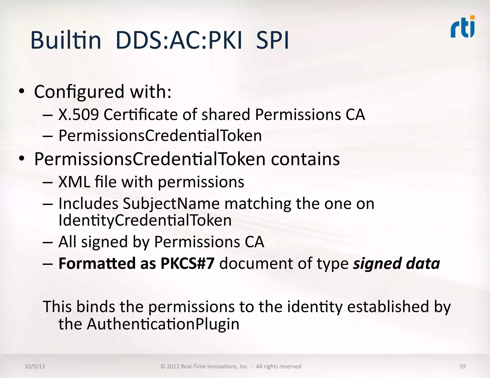BuilTn	
  	
  DDS:AC:PKI	
  	
  SPI	
  
•  Conﬁgured	
  with:	
  
–  X.509	
  CerTﬁcate	
  of	
  shared	
  Permissions	
  CA	
  
–  PermissionsCredenTalToken	
  
•  PermissionsCredenTalToken	
  contains	
  
–  XML	
  ﬁle	
  with	
  permissions	
  
–  Includes	
  SubjectName	
  matching	
  the	
  one	
  on	
  
IdenTtyCredenTalToken	
  
–  All	
  signed	
  by	
  Permissions	
  CA	
  	
  
–  FormaXed	
  as	
  PKCS#7	
  document	
  of	
  type	
  signed	
  data	
  
This	
  binds	
  the	
  permissions	
  to	
  the	
  idenTty	
  established	
  by	
  
the	
  AuthenTcaTonPlugin	
  
10/9/13	
   ©	
  2012	
  Real-­‐Time	
  InnovaTons,	
  Inc.	
  	
  -­‐	
  	
  All	
  rights	
  reserved	
   59	
  
 