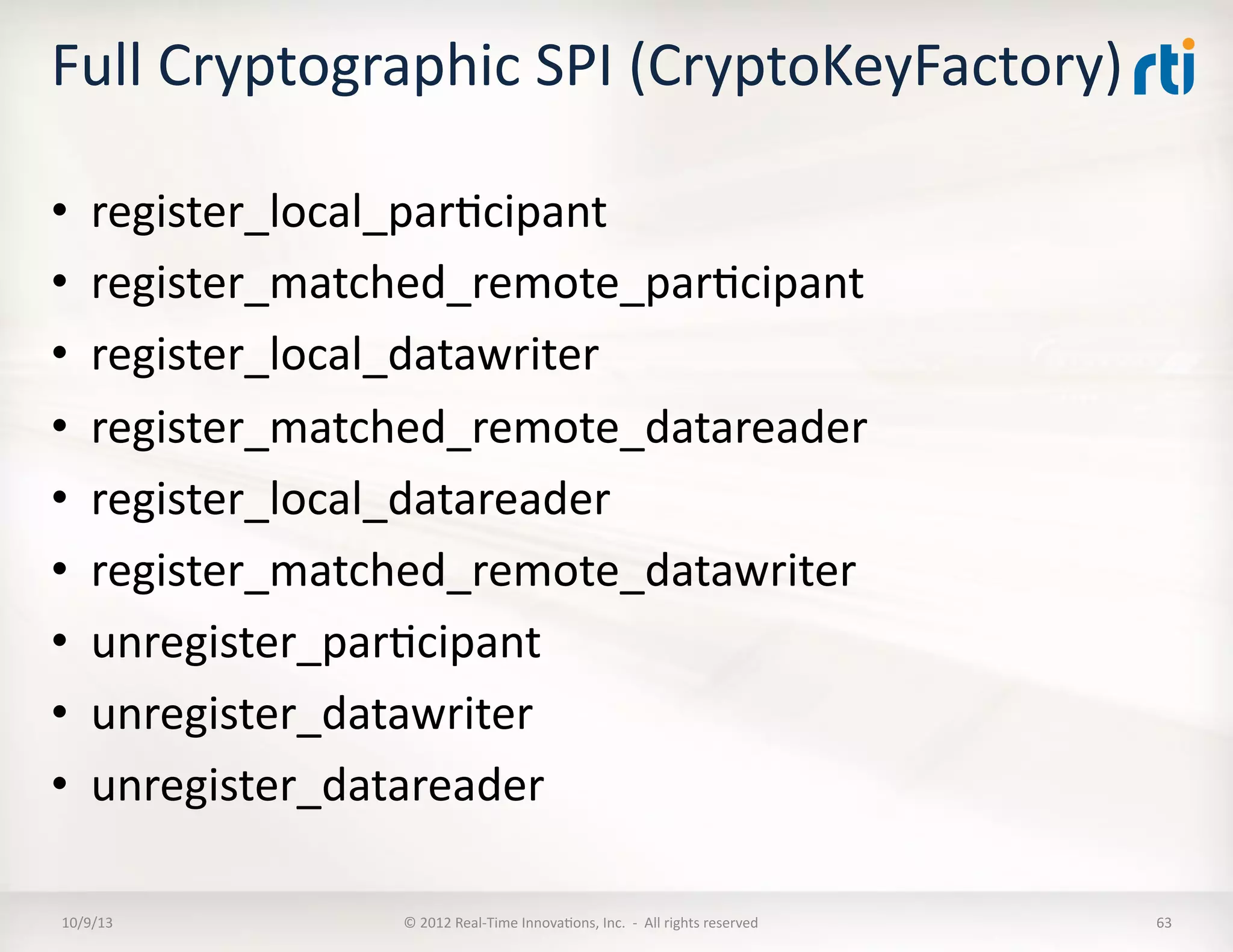 Full	
  Cryptographic	
  SPI	
  (CryptoKeyFactory)	
  
•  register_local_parTcipant	
  
•  register_matched_remote_parTcipant	
  
•  register_local_datawriter	
  
•  register_matched_remote_datareader	
  
•  register_local_datareader	
  
•  register_matched_remote_datawriter	
  
•  unregister_parTcipant	
  	
  
•  unregister_datawriter	
  
•  unregister_datareader	
  	
  
10/9/13	
   ©	
  2012	
  Real-­‐Time	
  InnovaTons,	
  Inc.	
  	
  -­‐	
  	
  All	
  rights	
  reserved	
   63	
  
 
