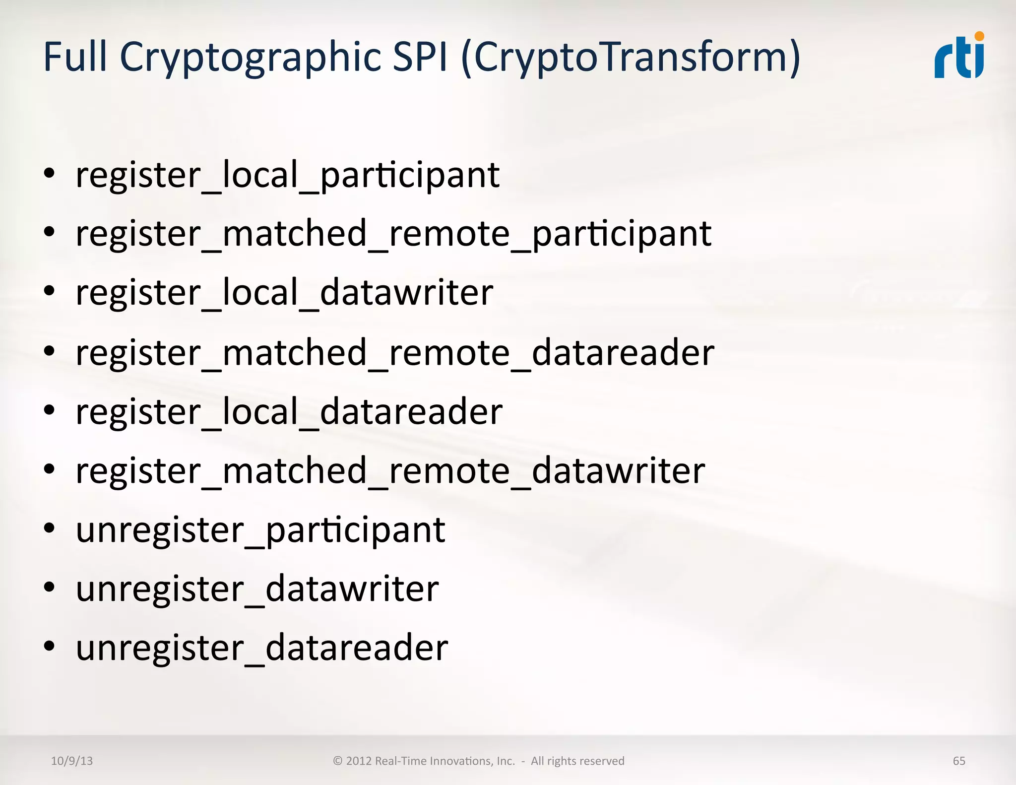 Full	
  Cryptographic	
  SPI	
  (CryptoTransform)	
  
•  register_local_parTcipant	
  
•  register_matched_remote_parTcipant	
  
•  register_local_datawriter	
  
•  register_matched_remote_datareader	
  
•  register_local_datareader	
  
•  register_matched_remote_datawriter	
  
•  unregister_parTcipant	
  	
  
•  unregister_datawriter	
  
•  unregister_datareader	
  	
  
10/9/13	
   ©	
  2012	
  Real-­‐Time	
  InnovaTons,	
  Inc.	
  	
  -­‐	
  	
  All	
  rights	
  reserved	
   65	
  
 