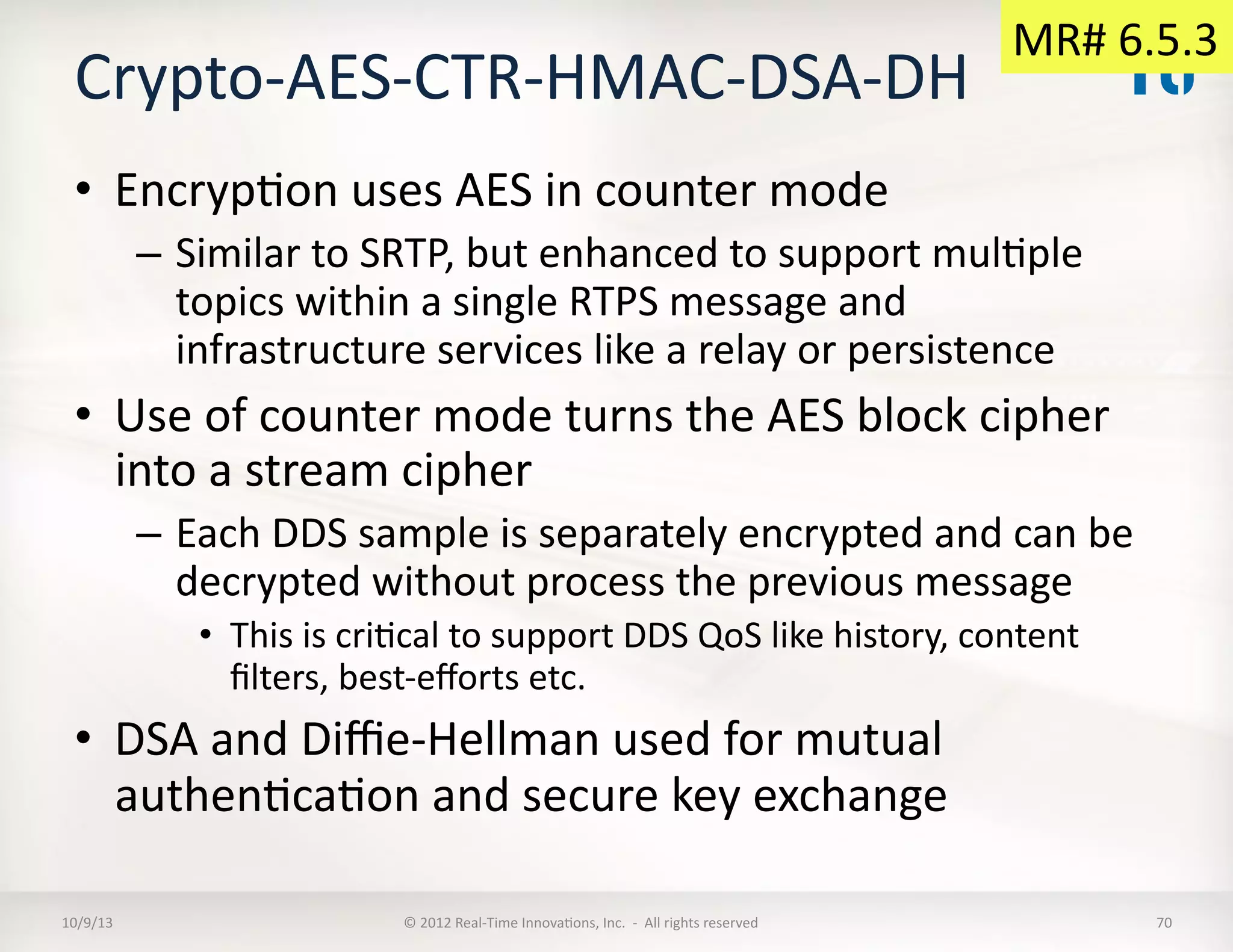 Crypto-­‐AES-­‐CTR-­‐HMAC-­‐DSA-­‐DH	
  
•  EncrypTon	
  uses	
  AES	
  in	
  counter	
  mode	
  
–  Similar	
  to	
  SRTP,	
  but	
  enhanced	
  to	
  support	
  mulTple	
  
topics	
  within	
  a	
  single	
  RTPS	
  message	
  and	
  
infrastructure	
  services	
  like	
  a	
  relay	
  or	
  persistence	
  
•  Use	
  of	
  counter	
  mode	
  turns	
  the	
  AES	
  block	
  cipher	
  
into	
  a	
  stream	
  cipher	
  
–  Each	
  DDS	
  sample	
  is	
  separately	
  encrypted	
  and	
  can	
  be	
  
decrypted	
  without	
  process	
  the	
  previous	
  message	
  
•  This	
  is	
  criTcal	
  to	
  support	
  DDS	
  QoS	
  like	
  history,	
  content	
  
ﬁlters,	
  best-­‐eﬀorts	
  etc.	
  
•  DSA	
  and	
  Diﬃe-­‐Hellman	
  used	
  for	
  mutual	
  
authenTcaTon	
  and	
  secure	
  key	
  exchange	
  
10/9/13	
   ©	
  2012	
  Real-­‐Time	
  InnovaTons,	
  Inc.	
  	
  -­‐	
  	
  All	
  rights	
  reserved	
   70	
  
MR#	
  6.5.3	
  
 