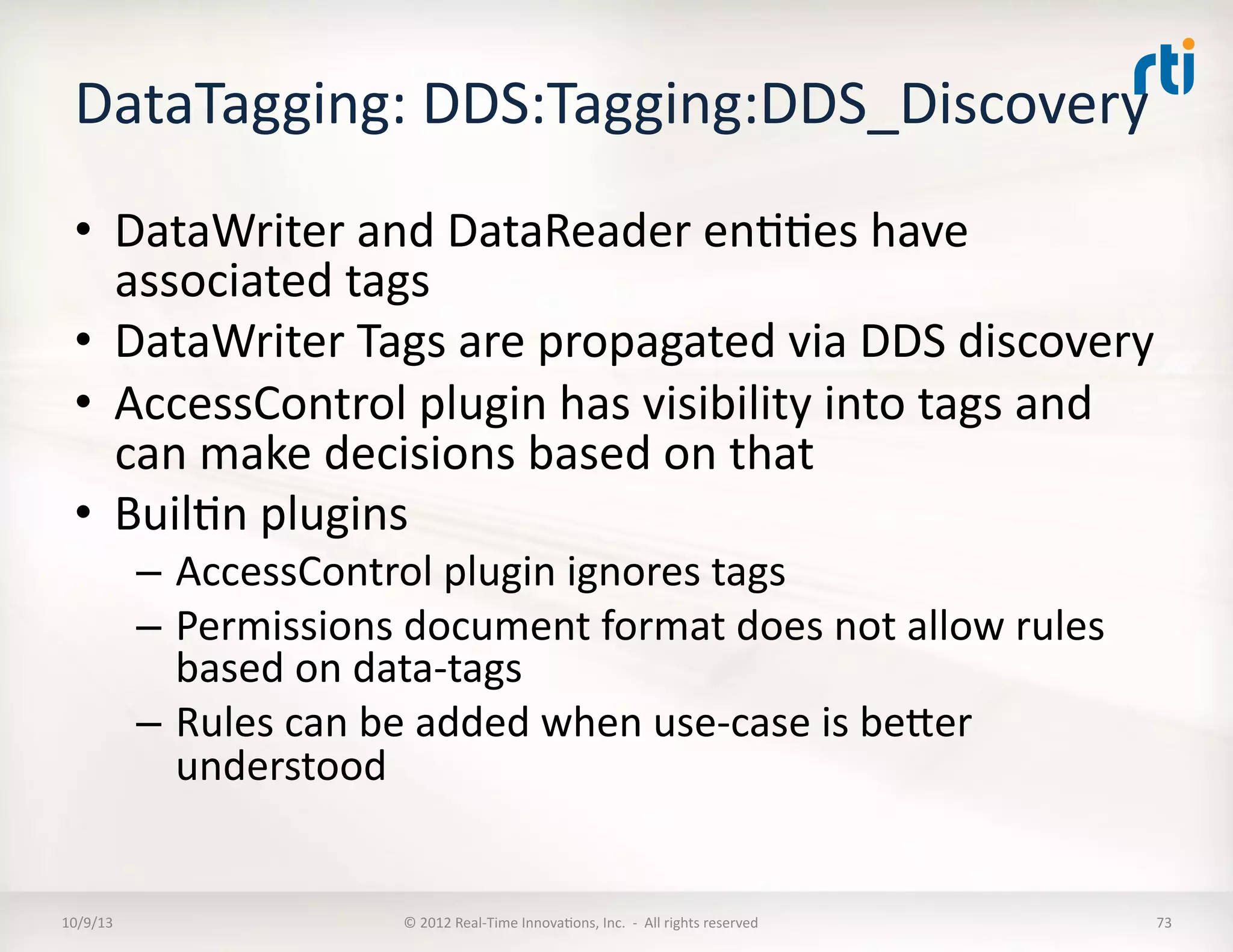 DataTagging:	
  DDS:Tagging:DDS_Discovery	
  	
  
•  DataWriter	
  and	
  DataReader	
  enTTes	
  have	
  
associated	
  tags	
  
•  DataWriter	
  Tags	
  are	
  propagated	
  via	
  DDS	
  discovery	
  
•  AccessControl	
  plugin	
  has	
  visibility	
  into	
  tags	
  and	
  
can	
  make	
  decisions	
  based	
  on	
  that	
  
•  BuilTn	
  plugins	
  
–  AccessControl	
  plugin	
  ignores	
  tags	
  
–  Permissions	
  document	
  format	
  does	
  not	
  allow	
  rules	
  
based	
  on	
  data-­‐tags	
  
–  Rules	
  can	
  be	
  added	
  when	
  use-­‐case	
  is	
  beVer	
  
understood	
  
10/9/13	
   ©	
  2012	
  Real-­‐Time	
  InnovaTons,	
  Inc.	
  	
  -­‐	
  	
  All	
  rights	
  reserved	
   73	
  
 