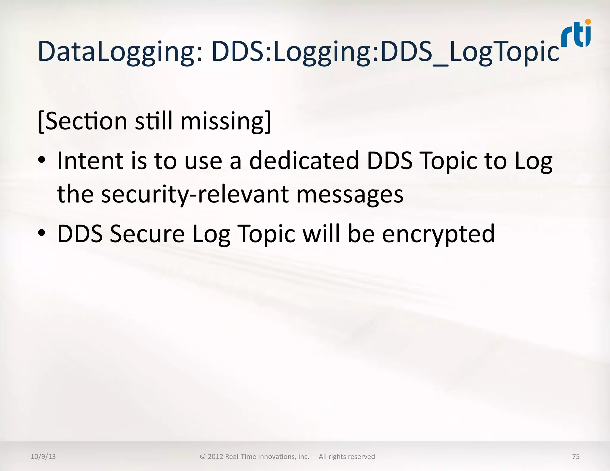 DataLogging:	
  DDS:Logging:DDS_LogTopic	
  	
  
[SecTon	
  sTll	
  missing]	
  
•  Intent	
  is	
  to	
  use	
  a	
  dedicated	
  DDS	
  Topic	
  to	
  Log	
  
the	
  security-­‐relevant	
  messages	
  
•  DDS	
  Secure	
  Log	
  Topic	
  will	
  be	
  encrypted	
  	
  
10/9/13	
   ©	
  2012	
  Real-­‐Time	
  InnovaTons,	
  Inc.	
  	
  -­‐	
  	
  All	
  rights	
  reserved	
   75	
  
 