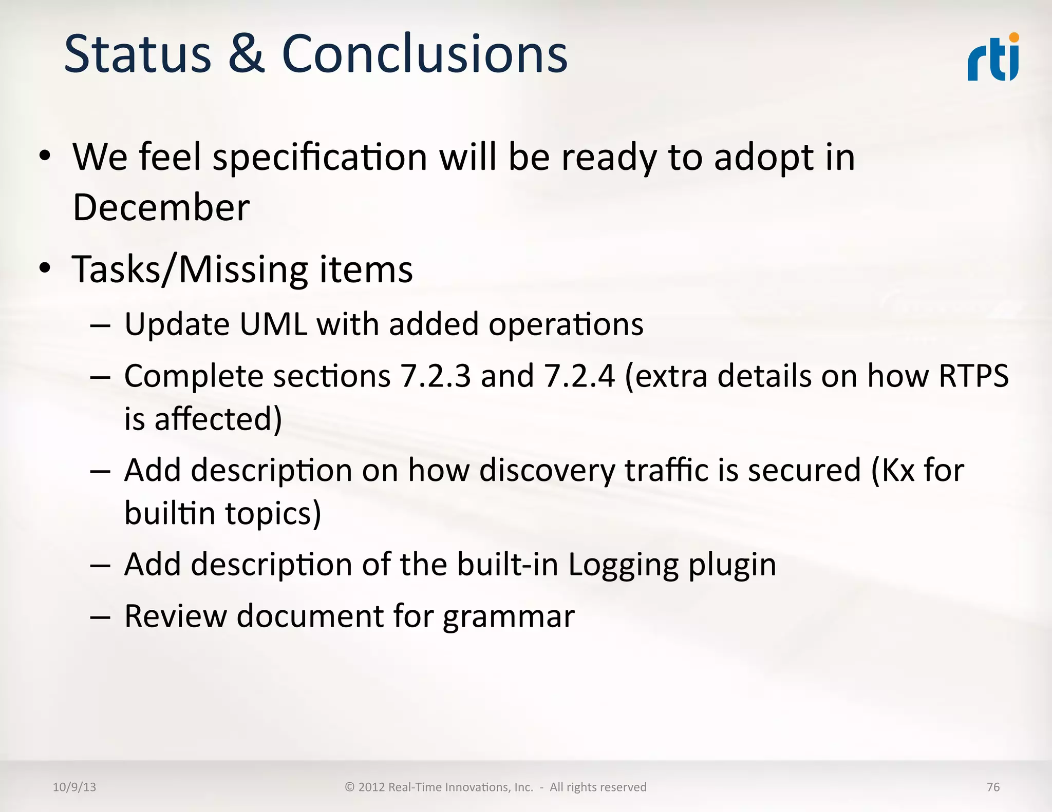 Status	
  &	
  Conclusions	
  
•  We	
  feel	
  speciﬁcaTon	
  will	
  be	
  ready	
  to	
  adopt	
  in	
  
December	
  
•  Tasks/Missing	
  items	
  
–  Update	
  UML	
  with	
  added	
  operaTons	
  
–  Complete	
  secTons	
  7.2.3	
  and	
  7.2.4	
  (extra	
  details	
  on	
  how	
  RTPS	
  
is	
  aﬀected)	
  
–  Add	
  descripTon	
  on	
  how	
  discovery	
  traﬃc	
  is	
  secured	
  (Kx	
  for	
  
builTn	
  topics)	
  
–  Add	
  descripTon	
  of	
  the	
  built-­‐in	
  Logging	
  plugin	
  
–  Review	
  document	
  for	
  grammar	
  
10/9/13	
   ©	
  2012	
  Real-­‐Time	
  InnovaTons,	
  Inc.	
  	
  -­‐	
  	
  All	
  rights	
  reserved	
   76	
  
 