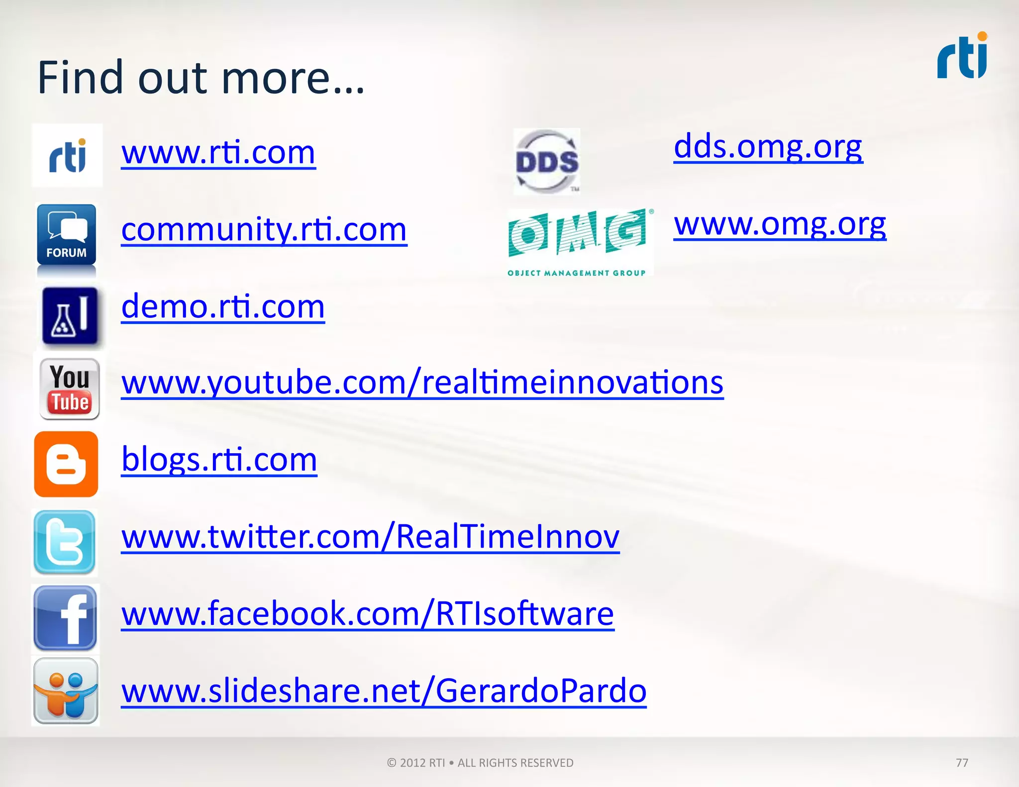 Find	
  out	
  more…	
  
www.rT.com	
  
community.rT.com	
  
demo.rT.com	
  
www.youtube.com/realTmeinnovaTons	
  
blogs.rT.com	
  
www.twiVer.com/RealTimeInnov	
  
www.facebook.com/RTIsoaware	
  
www.slideshare.net/GerardoPardo	
  
dds.omg.org	
  
www.omg.org	
  
©	
  2012	
  RTI	
  •	
  ALL	
  RIGHTS	
  RESERVED	
   77	
  
 