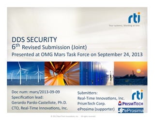 Your	
  systems.	
  Working	
  as	
  one.	
  
DDS	
  SECURITY	
  
6th	
  Revised	
  Submission	
  (Joint)	
  
Presented	
  at	
  OMG	
  Mars	
  Task	
  Force	
  on	
  September	
  24,	
  2013	
  
Doc	
  num:	
  mars/2013-­‐09-­‐09	
  
SpeciﬁcaTon	
  lead:	
  
Gerardo	
  Pardo-­‐Castellote,	
  Ph.D.	
  
CTO,	
  Real-­‐Time	
  InnovaTons,	
  Inc.	
  
SubmiVers:	
  
Real-­‐Time	
  InnovaTons,	
  Inc.	
  
PrismTech	
  Corp.	
  
eProsima	
  (supporter)	
  
©	
  2012	
  Real-­‐Time	
  InnovaTons,	
  Inc.	
  	
  -­‐	
  	
  All	
  rights	
  reserved	
  
 