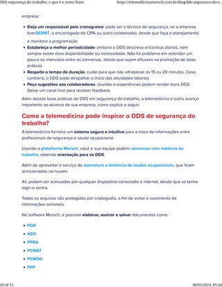 empresa:
• Eleja um responsável pelo cronograma: pode ser o técnico de segurança, se a empresa
tiverSESMT, o encarregado da CIPA ou outro colaborador, desde que faça o planejamento
e monitore a programação
• Estabeleça a melhor periodicidade: embora o DDS descreva encontros diários, nem
sempre existe essa disponibilidade ou necessidade. Não há problema em estender um
pouco os intervalos entre as conversas, desde que sejam eﬁcazes na promoção de boas
práticas
• Respeite o tempo de duração: cuide para que não ultrapasse os 15 ou 20 minutos. Caso
contrário, o DDS pode atrapalhar o início das atividades laborais
• Peça sugestões aos colaboradores: dúvidas e experiências podem render bons DDS.
Deixe um canal livre para receber feedback.
Além dessas boas práticas de DDS em segurança do trabalho, a telemedicina é outro avanço
importante ao alcance da sua empresa, como explico a seguir.
Como a telemedicina pode inspirar o DDS de segurança do
trabalho?
A telemedicina fornece um sistema seguro e intuitivo para a troca de informações entre
proﬁssionais de segurança e saúde ocupacional.
Usando a plataforma Morsch, você e sua equipe podem conversar com médicos do
trabalho, obtendo orientação para os DDS.
Além de aproveitar o serviço de assinatura a distância de laudos ocupacionais, que ﬁcam
armazenados na nuvem.
Ali, podem ser acessados por qualquer dispositivo conectado à internet, desde que se tenha
login e senha.
Todos os arquivos são protegidos por criptograﬁa, a ﬁm de evitar o vazamento de
informações sensíveis.
No software Morsch, é possível elaborar, assinar e salvar documentos como:
• PGR
• ASO
• PPRA
• PCMAT
• PCMSO
• PPP
DDS segurança do trabalho: o que é e como fazer https://telemedicinamorsch.com.br/blog/dds-seguranca-do-t...
10 of 15 06/03/2024, 05:44
 