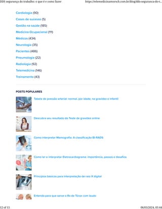 Cardiologia (90)
Cases de sucesso (5)
Gestão na saúde (185)
Medicina Ocupacional (111)
Médicos (434)
Neurologia (35)
Pacientes (486)
Pneumologia (22)
Radiologia (92)
Telemedicina (146)
Treinamento (43)
POSTS POPULARES
Tabela de pressão arterial: normal, por idade, na gravidez e infantil
Descubra seu resultado do Teste de gravidez online
Como interpretar Mamograﬁa: A classiﬁcação BI-RADS
Como ler e interpretar Eletrocardiograma: importância, passos e desaﬁos
Princípios básicos para interpretação de raio X digital
Entenda para que serve o Rx de Tórax com laudo
DDS segurança do trabalho: o que é e como fazer https://telemedicinamorsch.com.br/blog/dds-seguranca-do-t...
12 of 15 06/03/2024, 05:44
 