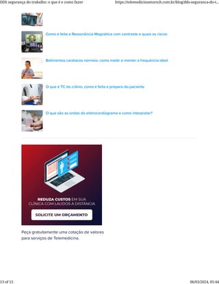 Peça gratuitamente uma cotação de valores
para serviços de Telemedicina.
Como é feita a Ressonância Magnética com contraste e quais os riscos
Batimentos cardíacos normais: como medir e manter a frequência ideal
O que é TC do crânio, como é feita e preparo do paciente
O que são as ondas do eletrocardiograma e como interpretar?
DDS segurança do trabalho: o que é e como fazer https://telemedicinamorsch.com.br/blog/dds-seguranca-do-t...
13 of 15 06/03/2024, 05:44
 