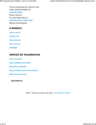 Clínica Cardiológica Dr. Morsch Ltda
CNPJ: 04.401.177/0001-50
CRM-RS 02854
Diretor técnico:
Dr. José Aldair Morsch
CRM-RS 20142 e RQE 11133
Médico Cardiologista
A MORSCH
Quem somos
Porque nós
Depoimentos
Fale conosco
SITEMAP
SERVIÇO DE TELEMEDICINA
Como funciona
Especialidades atendidas
Aparelhos utilizados
Blog e Artigos sobre Telemedicina
Materiais educativos
ORÇAMENTO
2024 © Todos os direitos reservados - Privacidade / Termos
DDS segurança do trabalho: o que é e como fazer https://telemedicinamorsch.com.br/blog/dds-seguranca-do-t...
15 of 15 06/03/2024, 05:44
 