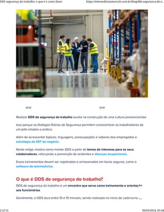 Realizar DDS de segurança do trabalho auxilia na construção de uma cultura prevencionista.
Isso porque os Diálogos Diários de Segurança permitem conscientizar os trabalhadores de
um jeito simples e prático.
Além de acrescentar tópicos, linguagens, preocupações e saberes dos empregados à
estratégia de SST do negócio.
Neste artigo, mostro como montar DDS a partir de temas de interesse para os seus
colaboradores, reforçando a prevenção de acidentes e doenças ocupacionais.
Esses treinamentos devem ser registrados e armazenados em locais seguros, como o
software de telemedicina.
O que é DDS de segurança do trabalho?
DDS de segurança do trabalho é um encontro que serve como treinamento e orientação
aos funcionários.
Geralmente, o DDS dura entre 10 e 15 minutos, sendo realizado no início de cada turno de
00:00 00:00
DDS segurança do trabalho: o que é e como fazer https://telemedicinamorsch.com.br/blog/dds-seguranca-do-t...
2 of 15 06/03/2024, 05:44
 