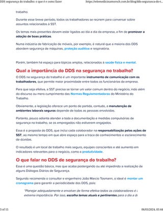 trabalho.
Durante esse breve período, todos os trabalhadores se reúnem para conversar sobre
assuntos relacionados à SST.
Os temas mais presentes devem estar ligados ao dia a dia da empresa, a ﬁm de promover a
adoção de boas práticas.
Numa indústria de fabricação de móveis, por exemplo, é natural que a maioria dos DDS
abordem segurança de máquinas, proteção auditiva e respiratória.
Porém, também há espaço para tópicos amplos, relacionados à saúde física e mental.
Qual a importância do DDS na segurança no trabalho?
O DDS na segurança do trabalho é um importante instrumento de comunicação com os
trabalhadores, que permite maior proximidade entre todos os funcionários da empresa.
Para que seja efetiva, a SST precisa se tornar um valor comum dentro do negócio, indo além
do discurso ou mero cumprimento das Normas Regulamentadoras do Ministério do
Trabalho.
Obviamente, a legislação oferece um ponto de partida, contudo, a manutenção de
ambientes laborais seguros depende de todas as pessoas envolvidas.
Portanto, pouco adianta atender a toda a documentação e medidas compulsórias de
segurança no trabalho, se os empregados não estiverem engajados.
Essa é a proposta do DDS, que inclui cada colaborador na responsabilização pelas ações de
SST, ao mesmo tempo em que abre espaço para a troca de conhecimentos e esclarecimento
de dúvidas.
O resultado é um local de trabalho mais seguro, equipes conscientes e até aumento em
indicadores relevantes para o negócio, como a produtividade.
O que falar no DDS de segurança do trabalho?
Essa é uma questão básica, mas que acaba postergando ou até impedindo a realização de
alguns Diálogos Diários de Segurança.
Segundo recomenda o consultor e engenheiro João Marcio Tosmann, o ideal é montar um
cronograma para garantir a periodicidade dos DDS, pois:
“Planejar adequadamente e envolver de forma efetiva todos os colaboradores é de
extrema importância. Por isso, escolha temas atuais e pertinentes para o dia a dia de
DDS segurança do trabalho: o que é e como fazer https://telemedicinamorsch.com.br/blog/dds-seguranca-do-t...
3 of 15 06/03/2024, 05:44
 