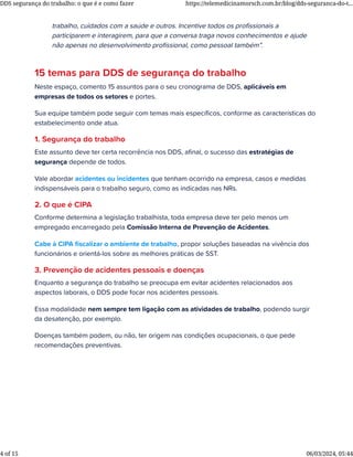 trabalho, cuidados com a saúde e outros. Incentive todos os proﬁssionais a
participarem e interagirem, para que a conversa traga novos conhecimentos e ajude
não apenas no desenvolvimento proﬁssional, como pessoal também”.
15 temas para DDS de segurança do trabalho
Neste espaço, comento 15 assuntos para o seu cronograma de DDS, aplicáveis em
empresas de todos os setores e portes.
Sua equipe também pode seguir com temas mais especíﬁcos, conforme as características do
estabelecimento onde atua.
1. Segurança do trabalho
Este assunto deve ter certa recorrência nos DDS, aﬁnal, o sucesso das estratégias de
segurança depende de todos.
Vale abordar acidentes ou incidentes que tenham ocorrido na empresa, casos e medidas
indispensáveis para o trabalho seguro, como as indicadas nas NRs.
2. O que é CIPA
Conforme determina a legislação trabalhista, toda empresa deve ter pelo menos um
empregado encarregado pela Comissão Interna de Prevenção de Acidentes.
Cabe à CIPA ﬁscalizar o ambiente de trabalho, propor soluções baseadas na vivência dos
funcionários e orientá-los sobre as melhores práticas de SST.
3. Prevenção de acidentes pessoais e doenças
Enquanto a segurança do trabalho se preocupa em evitar acidentes relacionados aos
aspectos laborais, o DDS pode focar nos acidentes pessoais.
Essa modalidade nem sempre tem ligação com as atividades de trabalho, podendo surgir
da desatenção, por exemplo.
Doenças também podem, ou não, ter origem nas condições ocupacionais, o que pede
recomendações preventivas.
DDS segurança do trabalho: o que é e como fazer https://telemedicinamorsch.com.br/blog/dds-seguranca-do-t...
4 of 15 06/03/2024, 05:44
 
