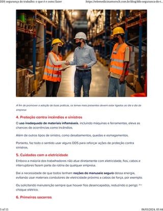 A ﬁm de promover a adoção de boas práticas, os temas mais presentes devem estar ligados ao dia a dia da
empresa
4. Proteção contra incêndios e sinistros
O uso inadequado de materiais inﬂamáveis, incluindo máquinas e ferramentas, eleva as
chances de ocorrências como incêndios.
Além de outros tipos de sinistro, como desabamentos, quedas e esmagamentos.
Portanto, faz todo o sentido usar alguns DDS para reforçar ações de proteção contra
sinistros.
5. Cuidados com a eletricidade
Embora a maioria dos trabalhadores não atue diretamente com eletricidade, ﬁos, cabos e
interruptores fazem parte da rotina de qualquer empresa.
Daí a necessidade de que todos tenham noções do manuseio seguro dessa energia,
evitando usar materiais condutores de eletricidade próximo a cabos de força, por exemplo.
Ou solicitando manutenção sempre que houver ﬁos desencapados, reduzindo o perigo de
choque elétrico.
6. Primeiros socorros
DDS segurança do trabalho: o que é e como fazer https://telemedicinamorsch.com.br/blog/dds-seguranca-do-t...
5 of 15 06/03/2024, 05:44
 