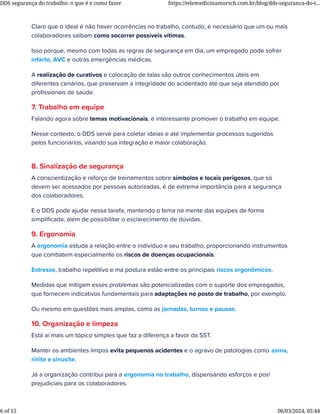 Claro que o ideal é não haver ocorrências no trabalho, contudo, é necessário que um ou mais
colaboradores saibam como socorrer possíveis vítimas.
Isso porque, mesmo com todas as regras de segurança em dia, um empregado pode sofrer
infarto, AVC e outras emergências médicas.
A realização de curativos e colocação de talas são outros conhecimentos úteis em
diferentes cenários, que preservam a integridade do acidentado até que seja atendido por
proﬁssionais de saúde.
7. Trabalho em equipe
Falando agora sobre temas motivacionais, é interessante promover o trabalho em equipe.
Nesse contexto, o DDS serve para coletar ideias e até implementar processos sugeridos
pelos funcionários, visando sua integração e maior colaboração.
8. Sinalização de segurança
A conscientização e reforço de treinamentos sobre símbolos e locais perigosos, que só
devem ser acessados por pessoas autorizadas, é de extrema importância para a segurança
dos colaboradores.
E o DDS pode ajudar nessa tarefa, mantendo o tema na mente das equipes de forma
simpliﬁcada, além de possibilitar o esclarecimento de dúvidas.
9. Ergonomia
A ergonomia estuda a relação entre o indivíduo e seu trabalho, proporcionando instrumentos
que combatem especialmente os riscos de doenças ocupacionais.
Estresse, trabalho repetitivo e má postura estão entre os principais riscos ergonômicos.
Medidas que mitigam esses problemas são potencializadas com o suporte dos empregados,
que fornecem indicativos fundamentais para adaptações no posto de trabalho, por exemplo.
Ou mesmo em questões mais amplas, como as jornadas, turnos e pausas.
10. Organização e limpeza
Está aí mais um tópico simples que faz a diferença a favor da SST.
Manter os ambientes limpos evita pequenos acidentes e o agravo de patologias como asma,
rinite e sinusite.
Já a organização contribui para a ergonomia no trabalho, dispensando esforços e posturas
prejudiciais para os colaboradores.
DDS segurança do trabalho: o que é e como fazer https://telemedicinamorsch.com.br/blog/dds-seguranca-do-t...
6 of 15 06/03/2024, 05:44
 