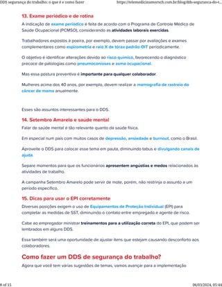 13. Exame periódico e de rotina
A indicação de exame periódico é feita de acordo com o Programa de Controle Médico de
Saúde Ocupacional (PCMSO), considerando as atividades laborais exercidas.
Trabalhadores expostos à poeira, por exemplo, devem passar por avaliações e exames
complementares como espirometria e raio X de tórax padrão OIT periodicamente.
O objetivo é identiﬁcar alterações devido ao risco químico, favorecendo o diagnóstico
precoce de patologias como pneumoconioses e asma ocupacional.
Mas essa postura preventiva é importante para qualquer colaborador.
Mulheres acima dos 40 anos, por exemplo, devem realizar a mamograﬁa de rastreio do
câncer de mama anualmente.
Esses são assuntos interessantes para o DDS.
14. Setembro Amarelo e saúde mental
Falar de saúde mental é tão relevante quanto da saúde física.
Em especial num país com muitos casos de depressão, ansiedade e burnout, como o Brasil.
Aproveite o DDS para colocar esse tema em pauta, diminuindo tabus e divulgando canais de
ajuda.
Separe momentos para que os funcionários apresentem angústias e medos relacionados às
atividades de trabalho.
A campanha Setembro Amarelo pode servir de mote, porém, não restrinja o assunto a um
período especíﬁco.
15. Dicas para usar o EPI corretamente
Diversas posições exigem o uso de Equipamentos de Proteção Individual (EPI) para
completar as medidas de SST, diminuindo o contato entre empregado e agente de risco.
Cabe ao empregador ministrar treinamentos para a utilização correta do EPI, que podem ser
lembrados em alguns DDS.
Essa também será uma oportunidade de ajustar itens que estejam causando desconforto aos
colaboradores.
Como fazer um DDS de segurança do trabalho?
Agora que você tem várias sugestões de temas, vamos avançar para a implementação do
DDS segurança do trabalho: o que é e como fazer https://telemedicinamorsch.com.br/blog/dds-seguranca-do-t...
8 of 15 06/03/2024, 05:44
 