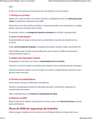 DDS.
Conﬁra os cinco passos principais para criar essa dinâmica na sua empresa.
1. Planeje as reuniões
Apesar de o nome remeter a encontros informais, é inteligente montar um roteiro para guiar
a fala do proﬁssional responsável pelo DDS.
Dessa forma, ﬁca mais simples completar o conteúdo pensado e dar espaço para os colegas
falarem, já que as conversas são sucintas.
Se possível, monte um cronograma mensal ou semanal para facilitar o planejamento.
2. Varie na abordagem
A apresentação de regras e normas tem sua importância, mas não cria empatia com os
ouvintes.
Então, varie os tipos de conteúdo, compartilhando vídeos, histórias, dados, benchmark etc.
Você também pode convidar pessoas diferentes para conduzir os DDS, aproveitando o
conhecimento de cada um.
3. Adote uma linguagem simples
A linguagem é outro fator que ajuda na aproximação com os ouvintes.
Portanto, use termos simples e exemplos para colaborar com o entendimento da mensagem.
Outra boa pedida é apostar na comunicação não violenta, evitando termos ofensivos ou de
grande carga emocional.
4. Envolva os trabalhadores
É bom deixar claro que o DDS não é uma palestra!
Portanto, os participantes devem ter liberdade para fazer comentários, perguntas ou
complementos aos temas.
Aliás, a intenção deve ser incentivar a participação de todos.
5. Registre os DDS
Não se esqueça de registrar cada encontro em atas, junto a uma lista de presença assinada
pelos participantes.
Dicas de DDS de segurança do trabalho
Observe alguns insights para ter sucesso com os Diálogos Diários de Segurança na sua
DDS segurança do trabalho: o que é e como fazer https://telemedicinamorsch.com.br/blog/dds-seguranca-do-t...
9 of 15 06/03/2024, 05:44
 