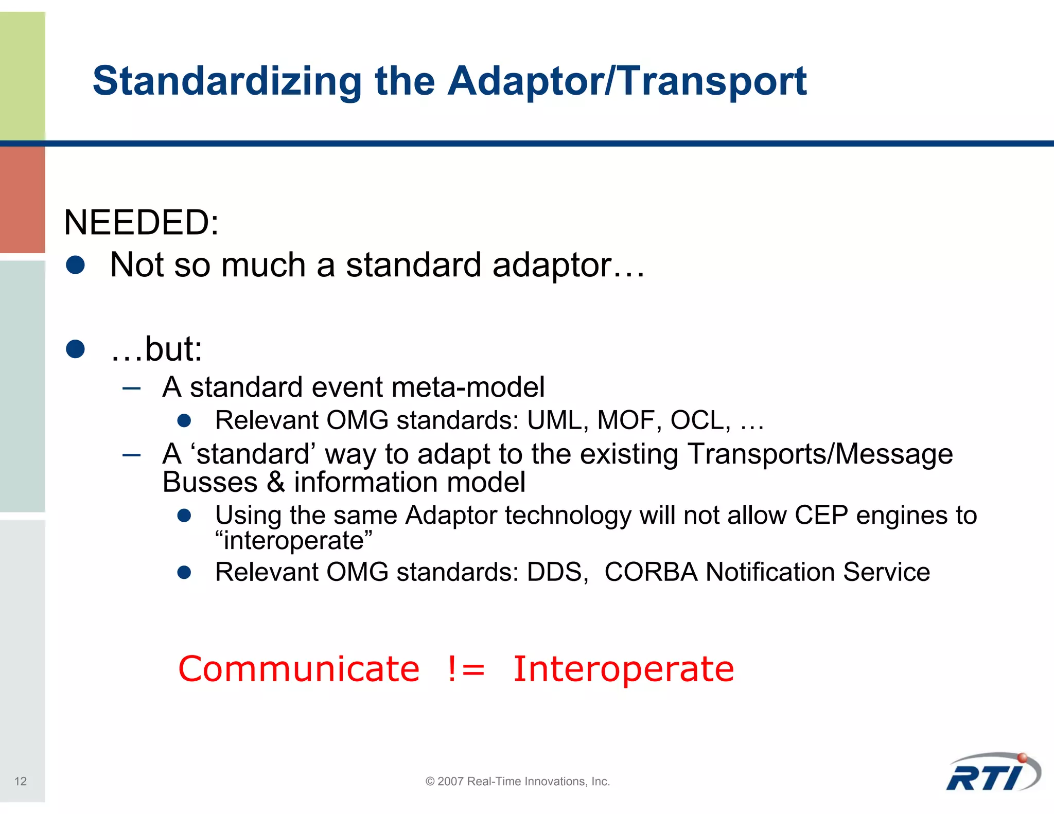 Standardizing the Adaptor/Transport


     NEEDED:
       Not so much a standard adaptor…

       …but:
        – A standard event meta-model
               Relevant OMG standards: UML, MOF, OCL, …
        – A ‘standard’ way to adapt to the existing Transports/Message
          Busses & information model
               Using the same Adaptor technology will not allow CEP engines to
               “interoperate”
               Relevant OMG standards: DDS, CORBA Notification Service


            Communicate != Interoperate

12                              © 2007 Real-Time Innovations, Inc.
 