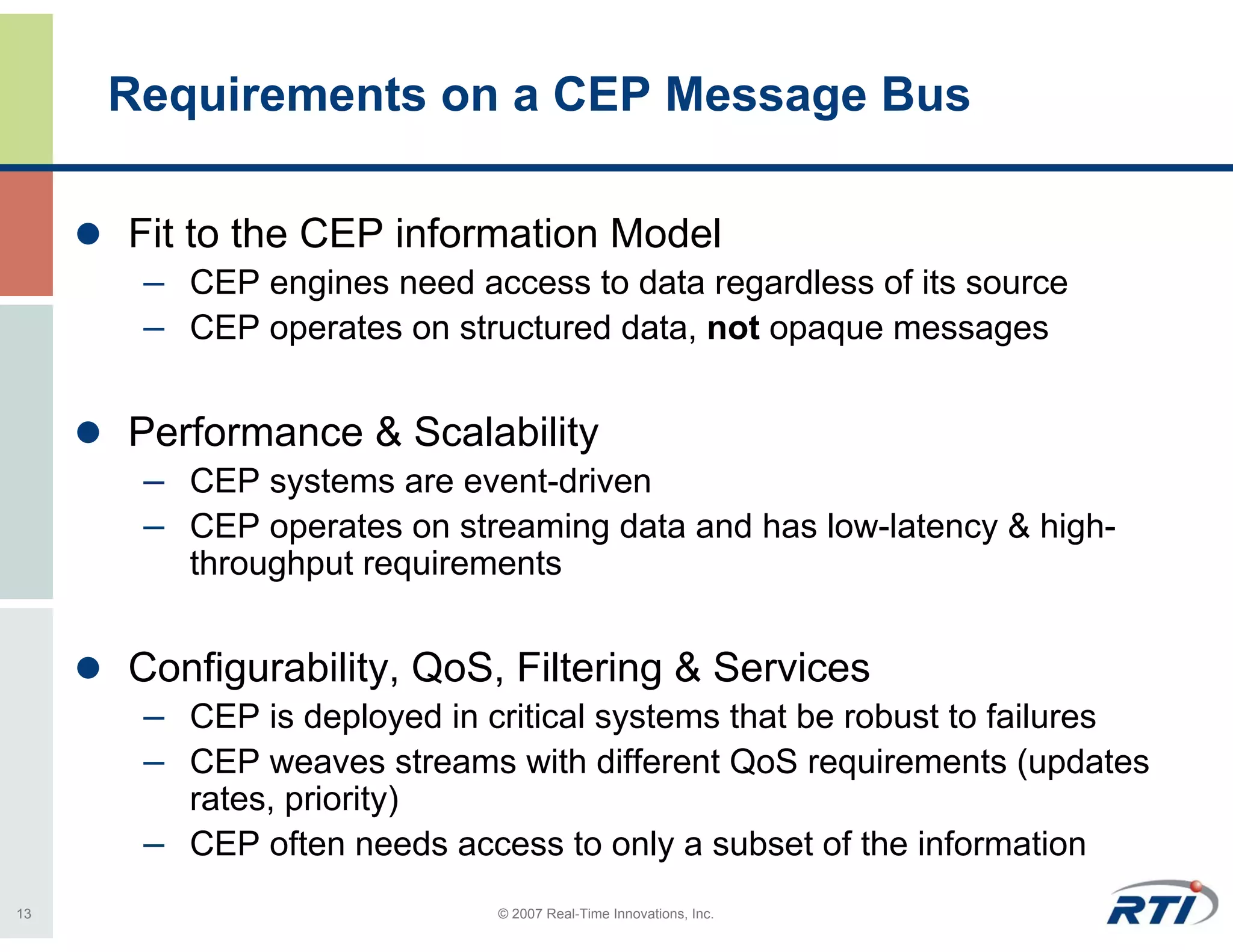 Requirements on a CEP Message Bus

     Fit to the CEP information Model
      – CEP engines need access to data regardless of its source
      – CEP operates on structured data, not opaque messages

     Performance & Scalability
      – CEP systems are event-driven
      – CEP operates on streaming data and has low-latency & high-
        throughput requirements


     Configurability, QoS, Filtering & Services
      – CEP is deployed in critical systems that be robust to failures
      – CEP weaves streams with different QoS requirements (updates
        rates, priority)
      – CEP often needs access to only a subset of the information
13                          © 2007 Real-Time Innovations, Inc.
 