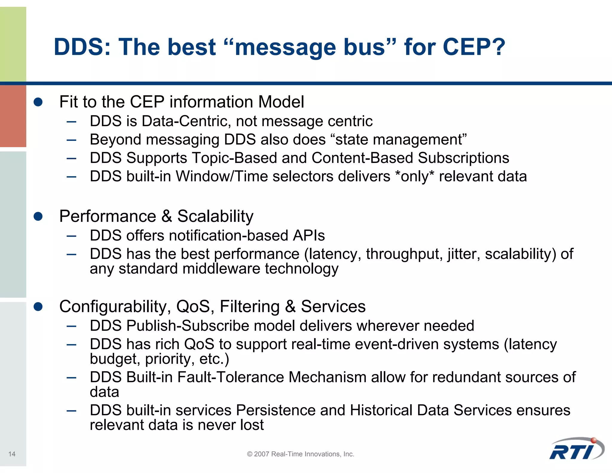 DDS: The best “message bus” for CEP?

     Fit to the CEP information Model
      – DDS is Data-Centric, not message centric
      – Beyond messaging DDS also does “state management”
      – DDS Supports Topic-Based and Content-Based Subscriptions
      – DDS built-in Window/Time selectors delivers *only* relevant data

     Performance & Scalability
      – DDS offers notification-based APIs
      – DDS has the best performance (latency, throughput, jitter, scalability) of
         any standard middleware technology

     Configurability, QoS, Filtering & Services
      – DDS Publish-Subscribe model delivers wherever needed
      – DDS has rich QoS to support real-time event-driven systems (latency
        budget, priority, etc.)
      – DDS Built-in Fault-Tolerance Mechanism allow for redundant sources of
        data
      – DDS built-in services Persistence and Historical Data Services ensures
        relevant data is never lost
14                               © 2007 Real-Time Innovations, Inc.
 