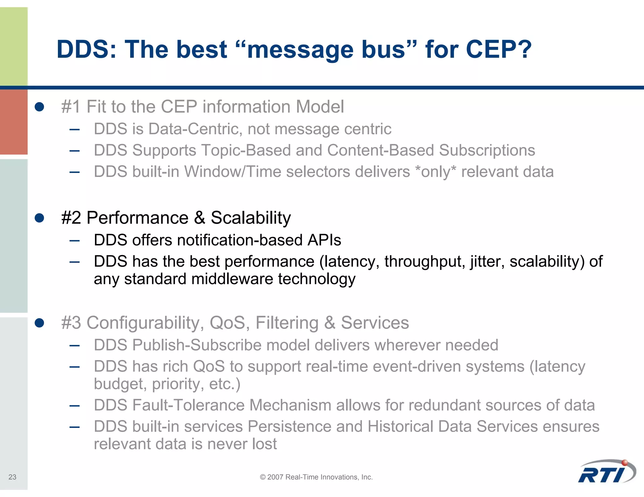 DDS: The best “message bus” for CEP?

     #1 Fit to the CEP information Model
      – DDS is Data-Centric, not message centric
      – DDS Supports Topic-Based and Content-Based Subscriptions
      – DDS built-in Window/Time selectors delivers *only* relevant data

     #2 Performance & Scalability
      – DDS offers notification-based APIs
      – DDS has the best performance (latency, throughput, jitter, scalability) of
         any standard middleware technology

     #3 Configurability, QoS, Filtering & Services
      – DDS Publish-Subscribe model delivers wherever needed
      – DDS has rich QoS to support real-time event-driven systems (latency
        budget, priority, etc.)
      – DDS Fault-Tolerance Mechanism allows for redundant sources of data
      – DDS built-in services Persistence and Historical Data Services ensures
        relevant data is never lost
23                               © 2007 Real-Time Innovations, Inc.
 