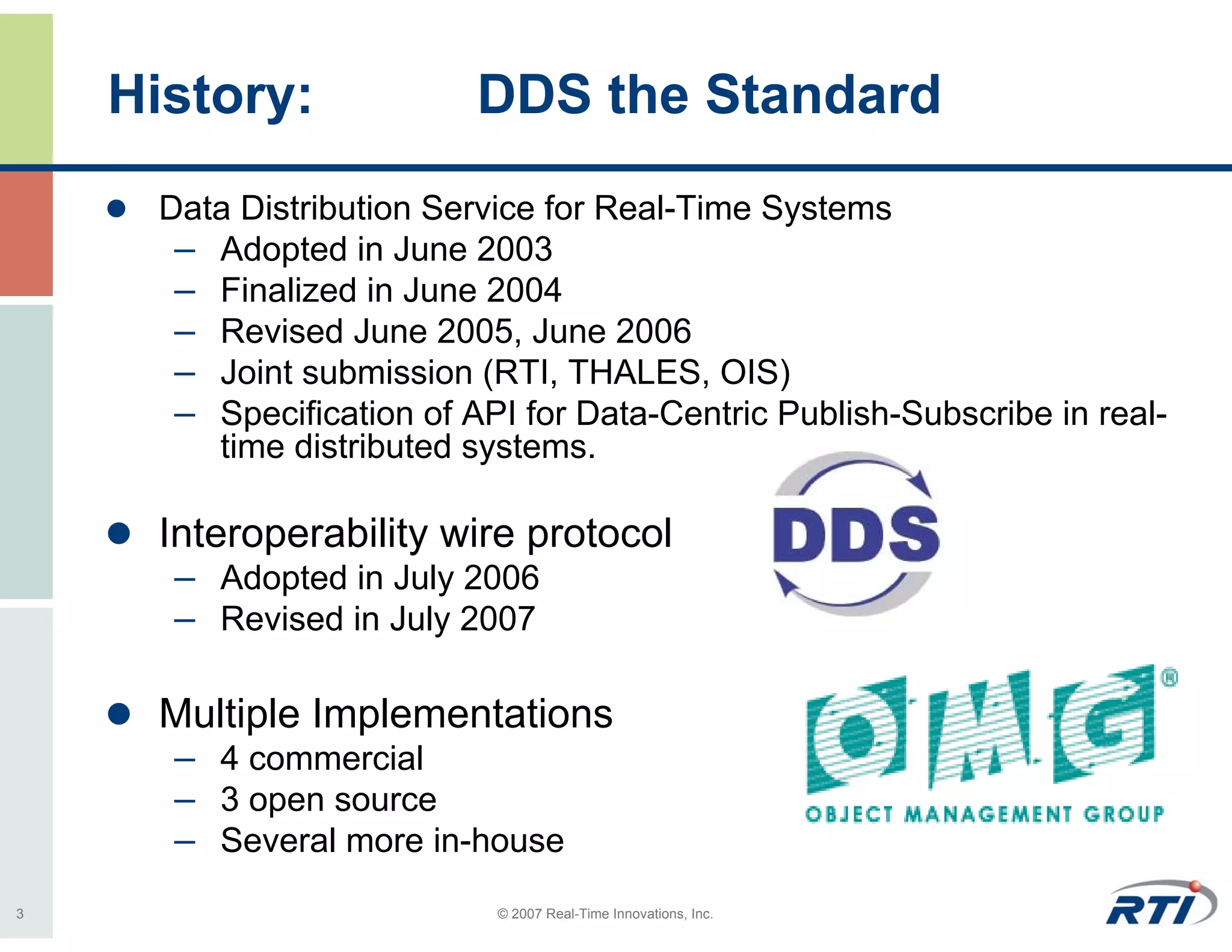 History:              DDS the Standard
     Data Distribution Service for Real-Time Systems
      – Adopted in June 2003
      – Finalized in June 2004
      – Revised June 2005, June 2006
      – Joint submission (RTI, THALES, OIS)
      – Specification of API for Data-Centric Publish-Subscribe in real-
        time distributed systems.

     Interoperability wire protocol
      – Adopted in July 2006
      – Revised in July 2007

     Multiple Implementations
      – 4 commercial
      – 3 open source
      – Several more in-house
3                          © 2007 Real-Time Innovations, Inc.
 