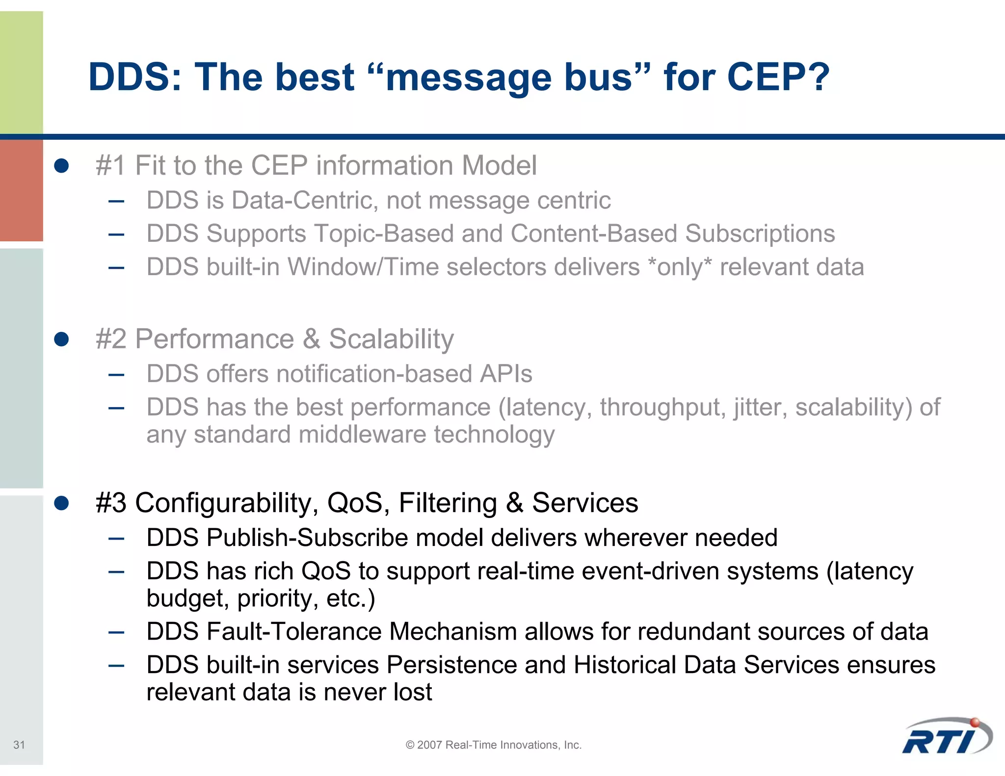 DDS: The best “message bus” for CEP?

     #1 Fit to the CEP information Model
      – DDS is Data-Centric, not message centric
      – DDS Supports Topic-Based and Content-Based Subscriptions
      – DDS built-in Window/Time selectors delivers *only* relevant data

     #2 Performance & Scalability
      – DDS offers notification-based APIs
      – DDS has the best performance (latency, throughput, jitter, scalability) of
         any standard middleware technology

     #3 Configurability, QoS, Filtering & Services
      – DDS Publish-Subscribe model delivers wherever needed
      – DDS has rich QoS to support real-time event-driven systems (latency
        budget, priority, etc.)
      – DDS Fault-Tolerance Mechanism allows for redundant sources of data
      – DDS built-in services Persistence and Historical Data Services ensures
        relevant data is never lost
31                               © 2007 Real-Time Innovations, Inc.
 
