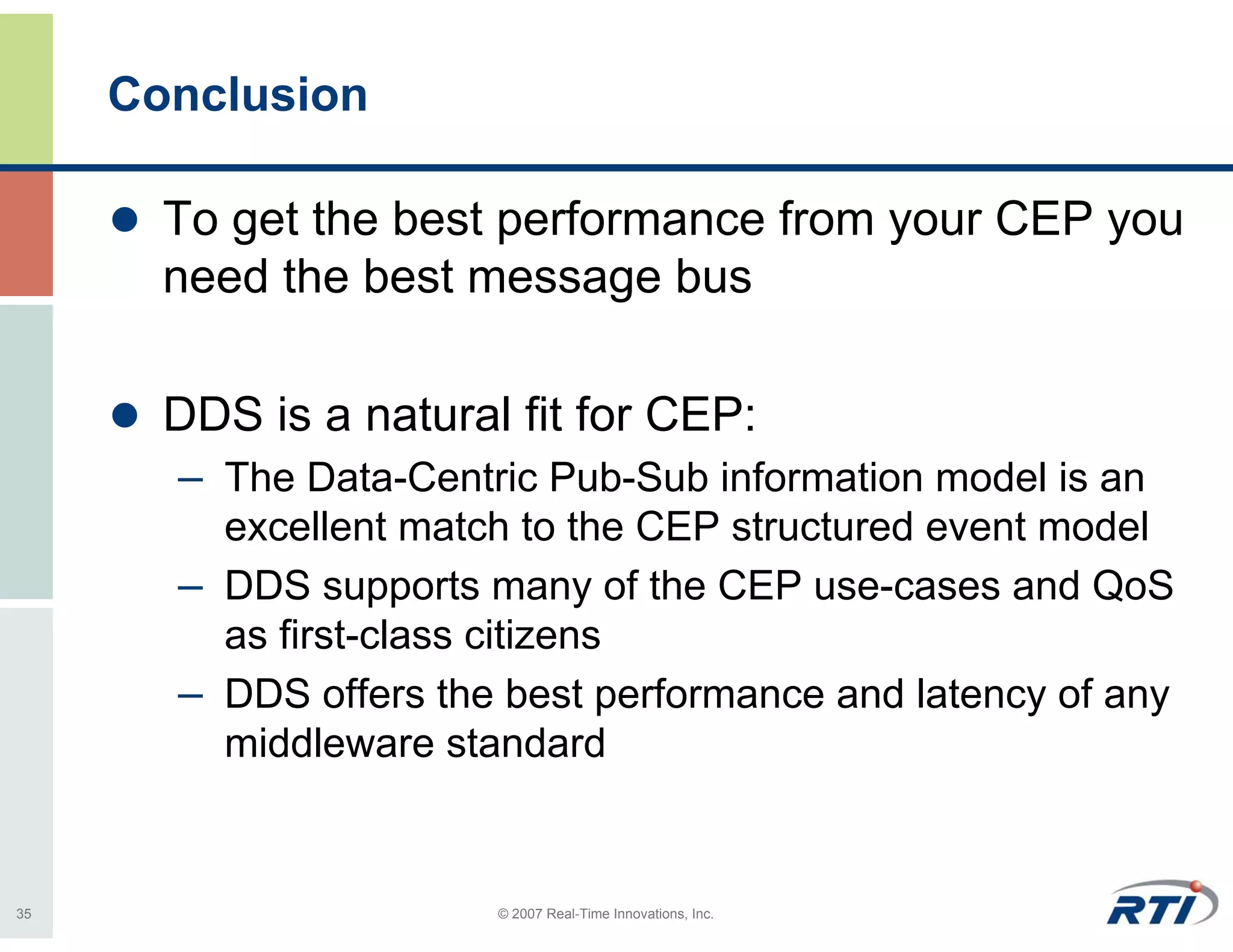 Conclusion

       To get the best performance from your CEP you
       need the best message bus

       DDS is a natural fit for CEP:
       – The Data-Centric Pub-Sub information model is an
         excellent match to the CEP structured event model
       – DDS supports many of the CEP use-cases and QoS
         as first-class citizens
       – DDS offers the best performance and latency of any
         middleware standard


35                     © 2007 Real-Time Innovations, Inc.
 