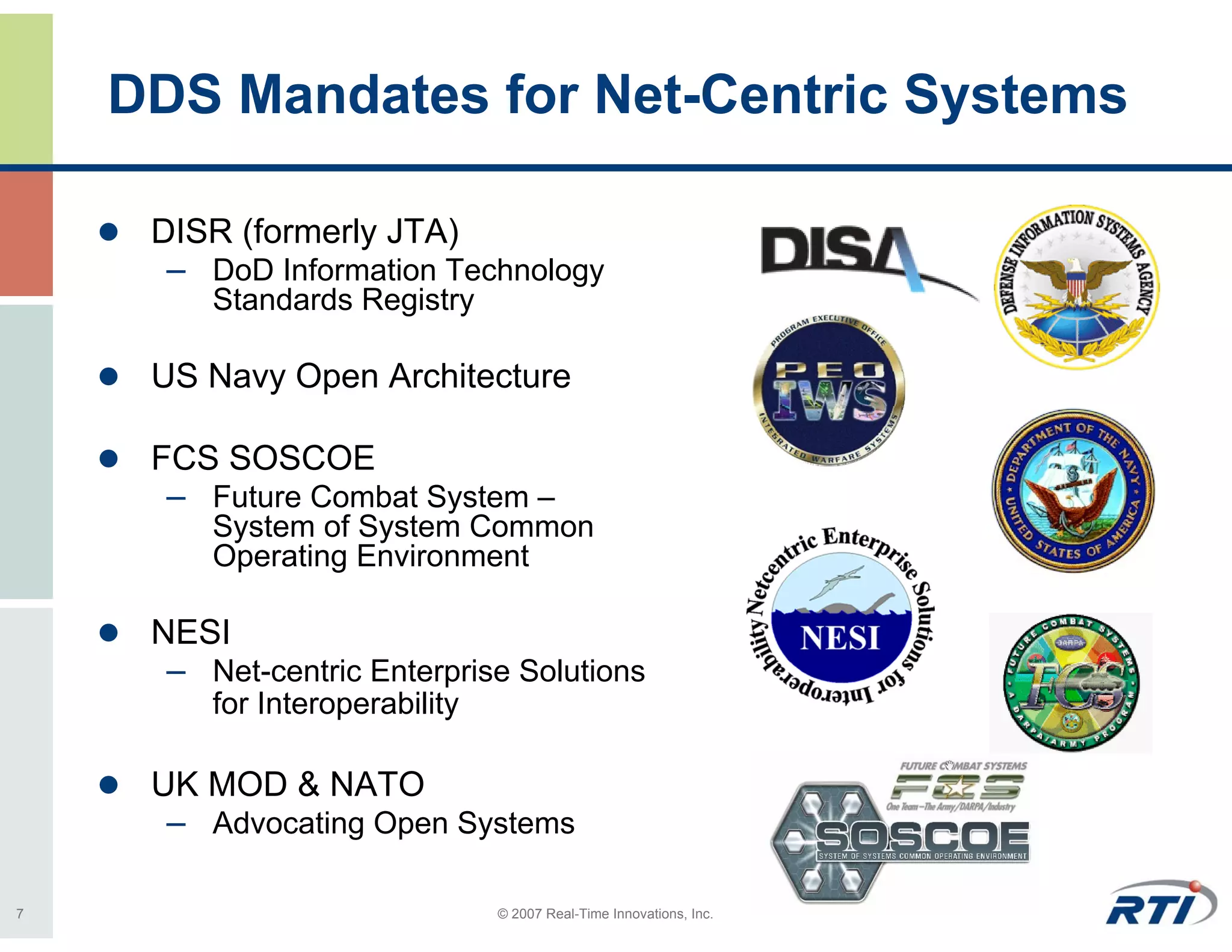 DDS Mandates for Net-Centric Systems

     DISR (formerly JTA)
      – DoD Information Technology
         Standards Registry

     US Navy Open Architecture

     FCS SOSCOE
      – Future Combat System –
         System of System Common
         Operating Environment

     NESI
      – Net-centric Enterprise Solutions
         for Interoperability

     UK MOD & NATO
      – Advocating Open Systems

7                               © 2007 Real-Time Innovations, Inc.
 