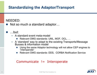 Standardizing the Adaptor/Transport


     NEEDED:
       Not so much a standard adaptor…

       …but:
        – A standard event meta-model
               Relevant OMG standards: UML, MOF, OCL, …
        – A ‘standard’ way to adapt to the existing Transports/Message
          Busses & information model
               Using the same Adaptor technology will not allow CEP engines to
               “interoperate”
               Relevant OMG standards: DDS, CORBA Notification Service


            Communicate != Interoperate

12                              © 2007 Real-Time Innovations, Inc.
 