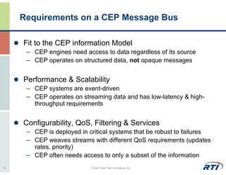 Requirements on a CEP Message Bus

     Fit to the CEP information Model
      – CEP engines need access to data regardless of its source
      – CEP operates on structured data, not opaque messages

     Performance & Scalability
      – CEP systems are event-driven
      – CEP operates on streaming data and has low-latency & high-
        throughput requirements


     Configurability, QoS, Filtering & Services
      – CEP is deployed in critical systems that be robust to failures
      – CEP weaves streams with different QoS requirements (updates
        rates, priority)
      – CEP often needs access to only a subset of the information
13                          © 2007 Real-Time Innovations, Inc.
 