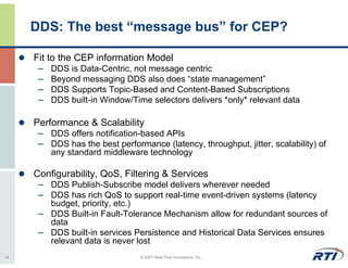 DDS: The best “message bus” for CEP?

     Fit to the CEP information Model
      – DDS is Data-Centric, not message centric
      – Beyond messaging DDS also does “state management”
      – DDS Supports Topic-Based and Content-Based Subscriptions
      – DDS built-in Window/Time selectors delivers *only* relevant data

     Performance & Scalability
      – DDS offers notification-based APIs
      – DDS has the best performance (latency, throughput, jitter, scalability) of
         any standard middleware technology

     Configurability, QoS, Filtering & Services
      – DDS Publish-Subscribe model delivers wherever needed
      – DDS has rich QoS to support real-time event-driven systems (latency
        budget, priority, etc.)
      – DDS Built-in Fault-Tolerance Mechanism allow for redundant sources of
        data
      – DDS built-in services Persistence and Historical Data Services ensures
        relevant data is never lost
14                               © 2007 Real-Time Innovations, Inc.
 