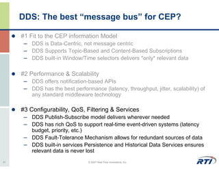 DDS: The best “message bus” for CEP?

     #1 Fit to the CEP information Model
      – DDS is Data-Centric, not message centric
      – DDS Supports Topic-Based and Content-Based Subscriptions
      – DDS built-in Window/Time selectors delivers *only* relevant data

     #2 Performance & Scalability
      – DDS offers notification-based APIs
      – DDS has the best performance (latency, throughput, jitter, scalability) of
         any standard middleware technology

     #3 Configurability, QoS, Filtering & Services
      – DDS Publish-Subscribe model delivers wherever needed
      – DDS has rich QoS to support real-time event-driven systems (latency
        budget, priority, etc.)
      – DDS Fault-Tolerance Mechanism allows for redundant sources of data
      – DDS built-in services Persistence and Historical Data Services ensures
        relevant data is never lost
31                               © 2007 Real-Time Innovations, Inc.
 