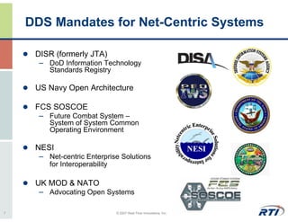 DDS Mandates for Net-Centric Systems

     DISR (formerly JTA)
      – DoD Information Technology
         Standards Registry

     US Navy Open Architecture

     FCS SOSCOE
      – Future Combat System –
         System of System Common
         Operating Environment

     NESI
      – Net-centric Enterprise Solutions
         for Interoperability

     UK MOD & NATO
      – Advocating Open Systems

7                               © 2007 Real-Time Innovations, Inc.
 