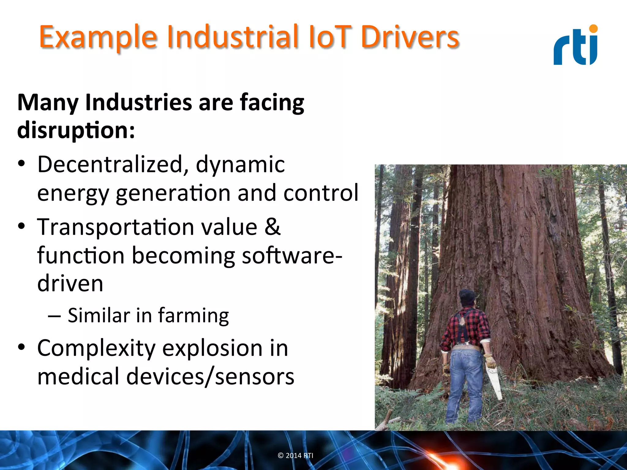 Example	
  Industrial	
  IoT	
  Drivers	
  
Many	
  Industries	
  are	
  facing	
  
disrup-on:	
  
•  Decentralized,	
  dynamic	
  
energy	
  generaQon	
  and	
  control	
  
•  TransportaQon	
  value	
  &	
  
funcQon	
  becoming	
  sooware-­‐
driven	
  
–  Similar	
  in	
  farming	
  
•  Complexity	
  explosion	
  in	
  
medical	
  devices/sensors	
  
©	
  2014	
  RTI	
  
 