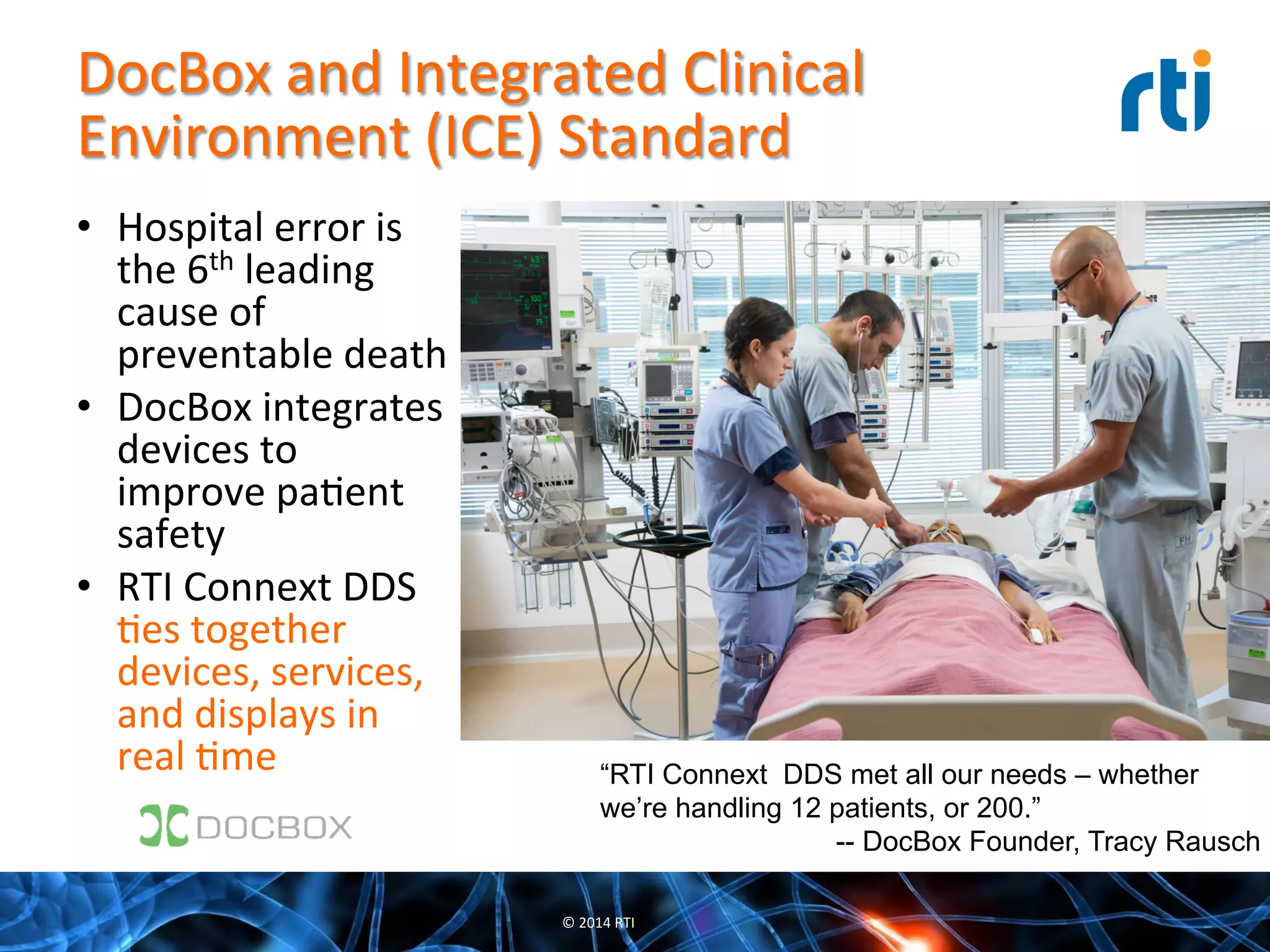 DocBox	
  and	
  Integrated	
  Clinical	
  
Environment	
  (ICE)	
  Standard	
  
•  Hospital	
  error	
  is	
  
the	
  6th	
  leading	
  
cause	
  of	
  
preventable	
  death	
  
•  DocBox	
  integrates	
  
devices	
  to	
  
improve	
  paQent	
  
safety	
  
•  RTI	
  Connext	
  DDS	
  
Qes	
  together	
  
devices,	
  services,	
  
and	
  displays	
  in	
  
real	
  Qme	
  
©	
  2014	
  RTI	
  
“RTI Connext DDS met all our needs – whether
we’re handling 12 patients, or 200.”
-- DocBox Founder, Tracy Rausch
 