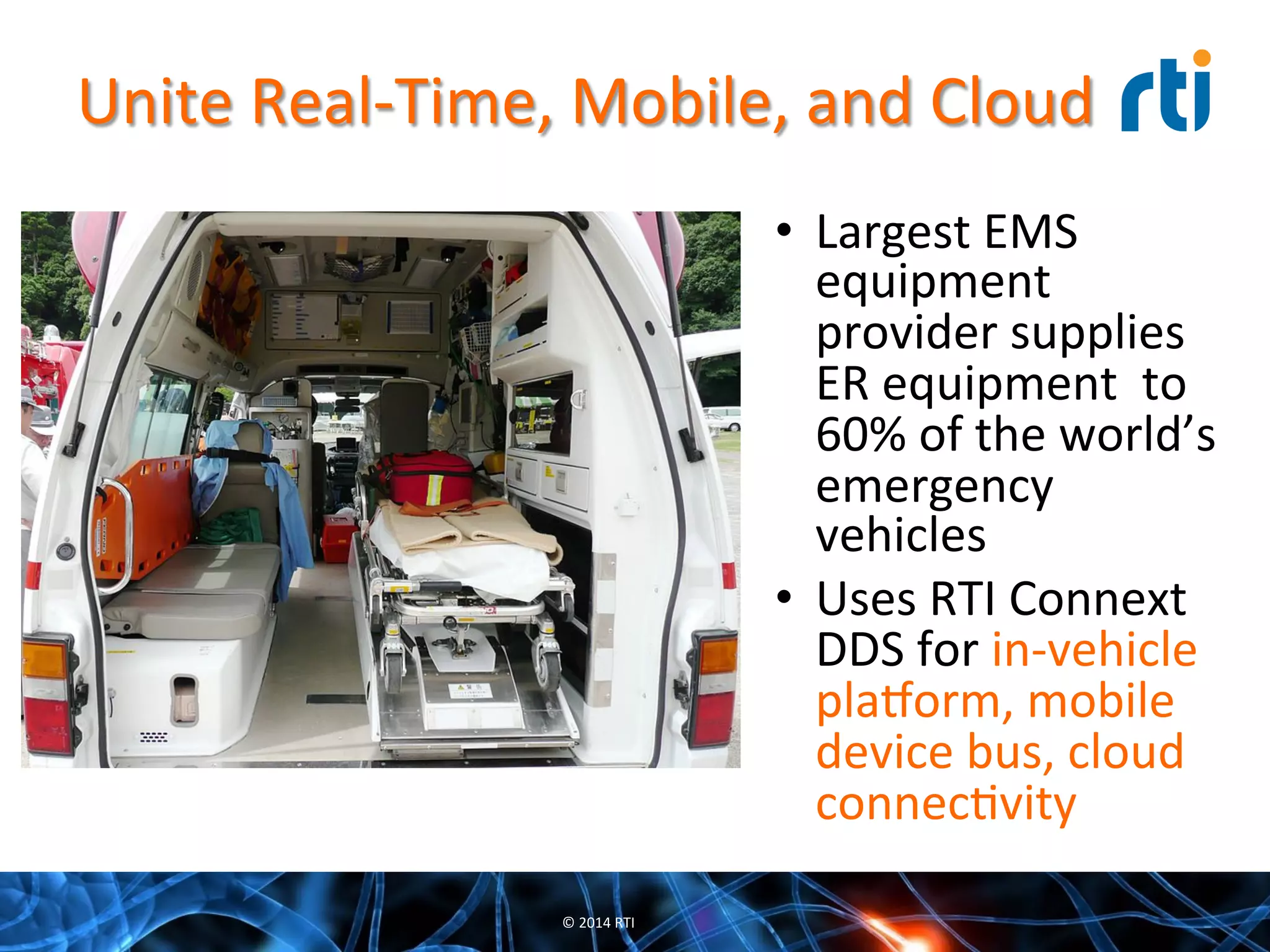 Unite	
  Real-­‐Time,	
  Mobile,	
  and	
  Cloud	
  
•  Largest	
  EMS	
  
equipment	
  
provider	
  supplies	
  
ER	
  equipment	
  	
  to	
  
60%	
  of	
  the	
  world’s	
  
emergency	
  
vehicles	
  
•  Uses	
  RTI	
  Connext	
  
DDS	
  for	
  in-­‐vehicle	
  
pla7orm,	
  mobile	
  
device	
  bus,	
  cloud	
  
connecQvity	
  
©	
  2014	
  RTI	
  
 