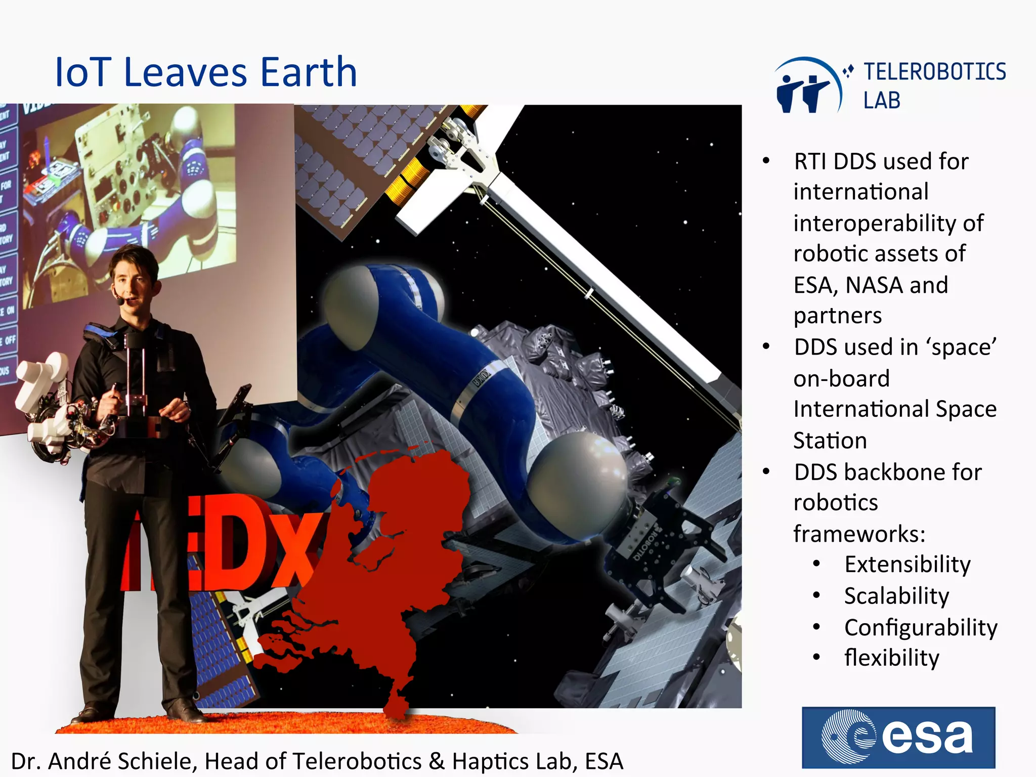 IoT	
  Leaves	
  Earth	
  
•  RTI	
  DDS	
  used	
  for	
  
internaQonal	
  
interoperability	
  of	
  
roboQc	
  assets	
  of	
  
ESA,	
  NASA	
  and	
  
partners	
  
•  DDS	
  used	
  in	
  ‘space’	
  
on-­‐board	
  
InternaQonal	
  Space	
  
StaQon	
  
•  DDS	
  backbone	
  for	
  
roboQcs	
  
frameworks:	
  
•  Extensibility	
  
•  Scalability	
  
•  Conﬁgurability	
  
•  ﬂexibility	
  
Dr.	
  André	
  Schiele,	
  Head	
  of	
  TeleroboQcs	
  &	
  HapQcs	
  Lab,	
  ESA	
  	
  
 