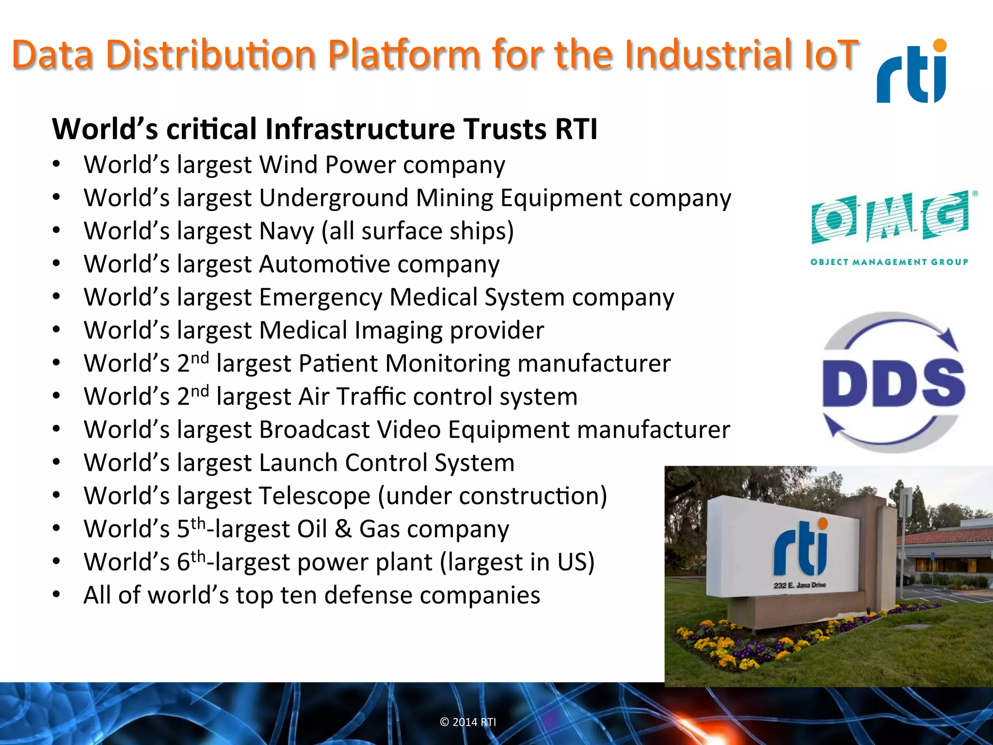 Data	
  DistribuQon	
  Pla7orm	
  for	
  the	
  Industrial	
  IoT	
  
World’s	
  cri-cal	
  Infrastructure	
  Trusts	
  RTI	
  
•  World’s	
  largest	
  Wind	
  Power	
  company	
  
•  World’s	
  largest	
  Underground	
  Mining	
  Equipment	
  company	
  
•  World’s	
  largest	
  Navy	
  (all	
  surface	
  ships)	
  
•  World’s	
  largest	
  AutomoQve	
  company	
  
•  World’s	
  largest	
  Emergency	
  Medical	
  System	
  company	
  
•  World’s	
  largest	
  Medical	
  Imaging	
  provider	
  
•  World’s	
  2nd	
  largest	
  PaQent	
  Monitoring	
  manufacturer	
  
•  World’s	
  2nd	
  largest	
  Air	
  Traﬃc	
  control	
  system	
  
•  World’s	
  largest	
  Broadcast	
  Video	
  Equipment	
  manufacturer	
  
•  World’s	
  largest	
  Launch	
  Control	
  System	
  
•  World’s	
  largest	
  Telescope	
  (under	
  construcQon)	
  
•  World’s	
  5th-­‐largest	
  Oil	
  &	
  Gas	
  company	
  
•  World’s	
  6th-­‐largest	
  power	
  plant	
  (largest	
  in	
  US)	
  
•  All	
  of	
  world’s	
  top	
  ten	
  defense	
  companies	
  
©	
  2014	
  RTI	
  
 