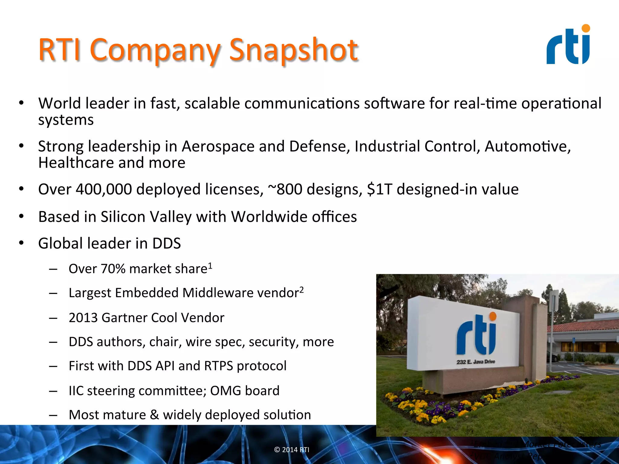 RTI	
  Company	
  Snapshot	
  
•  World	
  leader	
  in	
  fast,	
  scalable	
  communicaQons	
  sooware	
  for	
  real-­‐Qme	
  operaQonal	
  
systems	
  
•  Strong	
  leadership	
  in	
  Aerospace	
  and	
  Defense,	
  Industrial	
  Control,	
  AutomoQve,	
  
Healthcare	
  and	
  more	
  
•  Over	
  400,000	
  deployed	
  licenses,	
  ~800	
  designs,	
  $1T	
  designed-­‐in	
  value	
  
•  Based	
  in	
  Silicon	
  Valley	
  with	
  Worldwide	
  oﬃces	
  
•  Global	
  leader	
  in	
  DDS	
  
–  Over	
  70%	
  market	
  share1	
  
–  Largest	
  Embedded	
  Middleware	
  vendor2	
  
–  2013	
  Gartner	
  Cool	
  Vendor	
  
–  DDS	
  authors,	
  chair,	
  wire	
  spec,	
  security,	
  more	
  
–  First	
  with	
  DDS	
  API	
  and	
  RTPS	
  protocol	
  
–  IIC	
  steering	
  commi^ee;	
  OMG	
  board	
  
–  Most	
  mature	
  &	
  widely	
  deployed	
  soluQon	
  
©	
  2014	
  RTI	
  
1Embedded	
  Market	
  Forecasters	
  
2VDC	
  Analyst	
  Report	
  
 