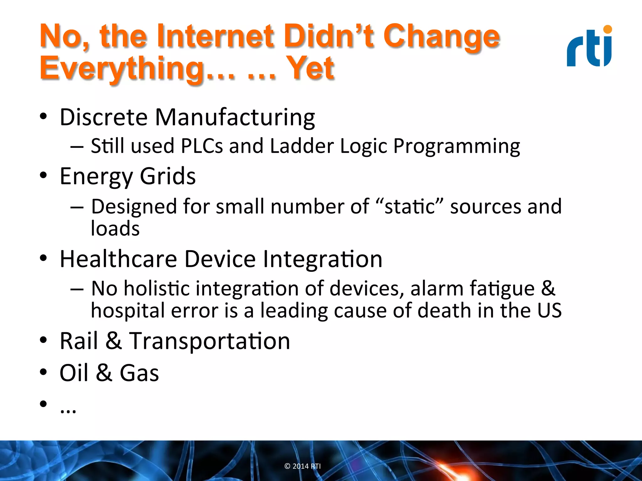 No, the Internet Didn’t Change
Everything… … Yet	
  
•  Discrete	
  Manufacturing	
  
–  SQll	
  used	
  PLCs	
  and	
  Ladder	
  Logic	
  Programming	
  
•  Energy	
  Grids	
  
–  Designed	
  for	
  small	
  number	
  of	
  “staQc”	
  sources	
  and	
  
loads	
  
•  Healthcare	
  Device	
  IntegraQon	
  
–  No	
  holisQc	
  integraQon	
  of	
  devices,	
  alarm	
  faQgue	
  &	
  
hospital	
  error	
  is	
  a	
  leading	
  cause	
  of	
  death	
  in	
  the	
  US	
  
•  Rail	
  &	
  TransportaQon	
  	
  
•  Oil	
  &	
  Gas	
  
•  …	
  
©	
  2014	
  RTI	
  
 