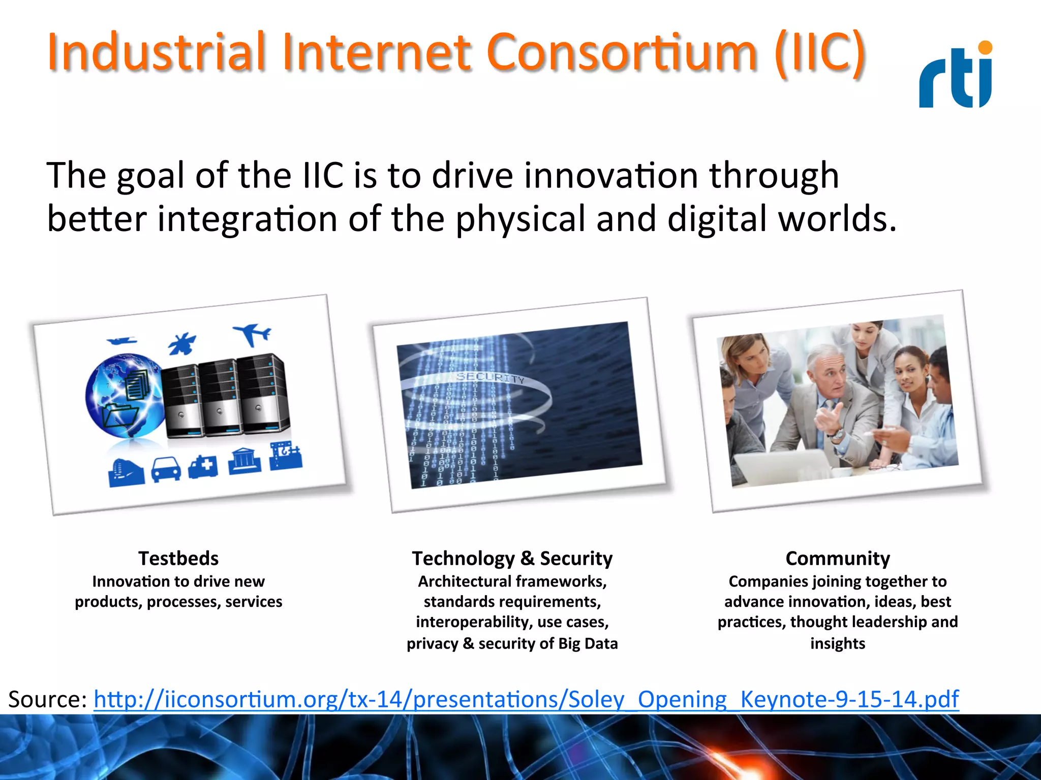 Industrial	
  Internet	
  ConsorQum	
  (IIC)	
  
Testbeds	
  
Innova-on	
  to	
  drive	
  new	
  
products,	
  processes,	
  services	
  
Technology	
  &	
  Security	
  
Architectural	
  frameworks,	
  
standards	
  requirements,	
  	
  
interoperability,	
  use	
  cases,	
  
privacy	
  &	
  security	
  of	
  Big	
  Data	
  
Community	
  
Companies	
  joining	
  together	
  to	
  
advance	
  innova-on,	
  ideas,	
  best	
  
prac-ces,	
  thought	
  leadership	
  and	
  
insights	
  
	
  
The	
  goal	
  of	
  the	
  IIC	
  is	
  to	
  drive	
  innovaQon	
  through	
  
be^er	
  integraQon	
  of	
  the	
  physical	
  and	
  digital	
  worlds.	
  
Source:	
  h^p://iiconsorQum.org/tx-­‐14/presentaQons/Soley_Opening_Keynote-­‐9-­‐15-­‐14.pdf	
  
 