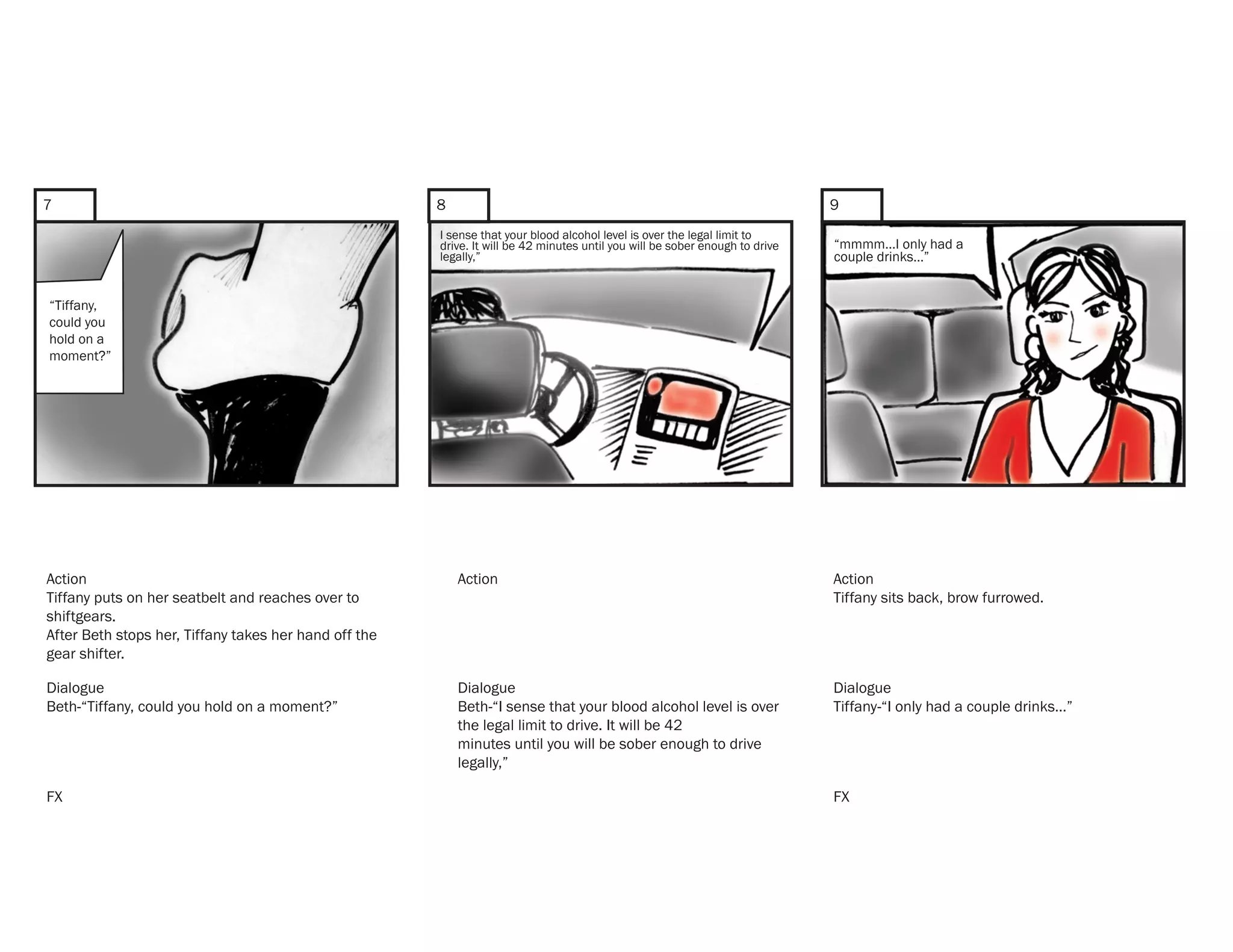 7                                                      8                                                                      9
                                                       I sense that your blood alcohol level is over the legal limit to
                                                       drive. It will be 42 minutes until you will be sober enough to drive   “mmmm...I only had a
                                                       legally,”                                                              couple drinks…”


“Tiffany,
could you
hold on a
moment?”




Action                                                     Action                                                             Action
Tiffany puts on her seatbelt and reaches over to                                                                              Tiffany sits back, brow furrowed.
shiftgears.
After Beth stops her, Tiffany takes her hand off the
gear shifter.

Dialogue                                                   Dialogue                                                           Dialogue
Beth-“Tiffany, could you hold on a moment?”                Beth-“I sense that your blood alcohol level is over                Tiffany-“I only had a couple drinks…”
                                                           the legal limit to drive. It will be 42
                                                           minutes until you will be sober enough to drive
                                                           legally,”

FX                                                                                                                            FX
 
