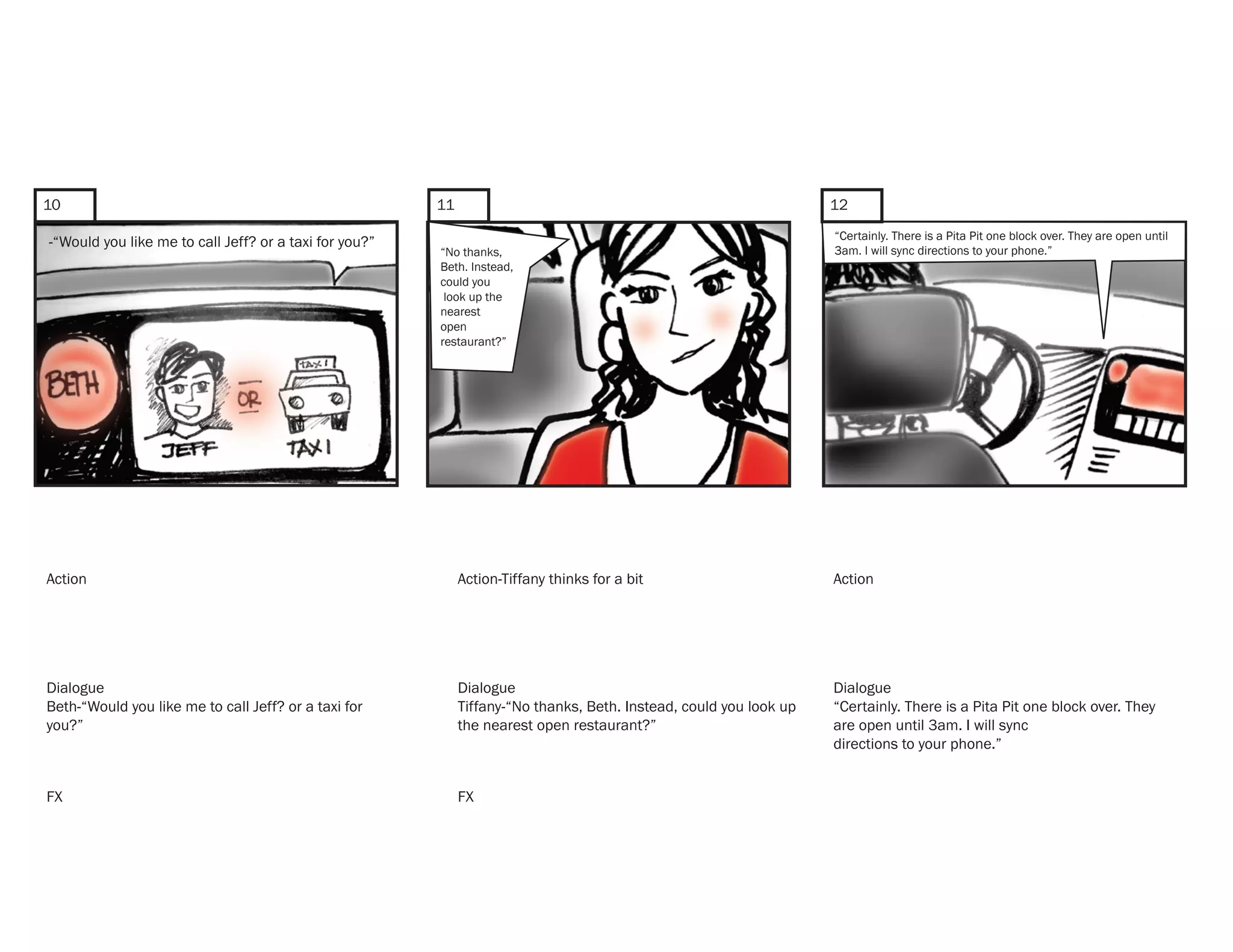 10                                                      11                                                          12
                                                                                                                    “Certainly. There is a Pita Pit one block over. They are open until
-“Would you like me to call Jeff? or a taxi for you?”
                                                        “No thanks,                                                 3am. I will sync directions to your phone.”
                                                        Beth. Instead,
                                                        could you
                                                         look up the
                                                        nearest
                                                        open
                                                        restaurant?”




Action                                                       Action-Tiffany thinks for a bit                        Action




Dialogue                                                     Dialogue                                               Dialogue
Beth-“Would you like me to call Jeff? or a taxi for          Tiffany-“No thanks, Beth. Instead, could you look up   “Certainly. There is a Pita Pit one block over. They
you?”                                                        the nearest open restaurant?”                          are open until 3am. I will sync
                                                                                                                    directions to your phone.”


FX                                                           FX
 
