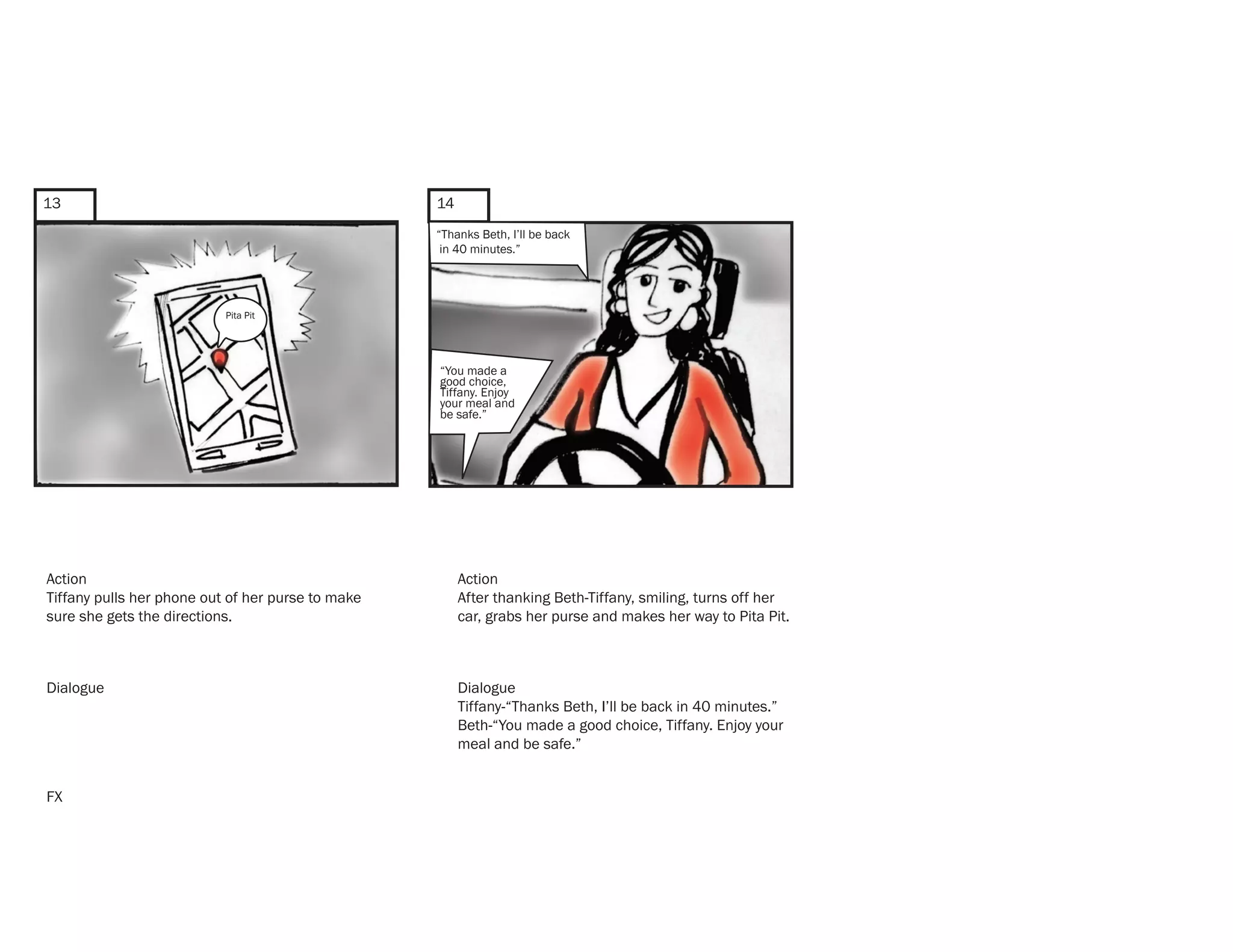 13                                                 14
                                                   “Thanks Beth, I’ll be back
                                                    in 40 minutes.”




                           Pita Pit




                                                   “You made a
                                                   good choice,
                                                   Tiffany. Enjoy
                                                   your meal and
                                                   be safe.”




Action                                                  Action
Tiffany pulls her phone out of her purse to make        After thanking Beth-Tiffany, smiling, turns off her
sure she gets the directions.                           car, grabs her purse and makes her way to Pita Pit.



Dialogue                                                Dialogue
                                                        Tiffany-“Thanks Beth, I’ll be back in 40 minutes.”
                                                        Beth-“You made a good choice, Tiffany. Enjoy your
                                                        meal and be safe.”


FX
 