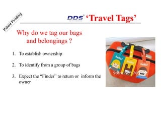1. To establish ownership
2. To identify from a group of bags
3. Expect the “Finder” to return or inform the
owner
‘Travel Tags’
Why do we tag our bags
and belongings ?
 