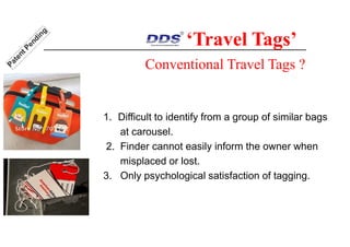 Conventional Travel Tags ?
1. Difficult to identify from a group of similar bags
at carousel.
2. Finder cannot easily inform the owner when
misplaced or lost.
3. Only psychological satisfaction of tagging.
‘Travel Tags’
 