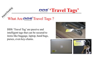 DDS ‘Travel Tag’ are passive and
intelligent tags that can be secured to
items like baggage, laptop, hand bags,
purses, even key-chains.
‘Travel Tags’
What Are Travel Tags ?
 