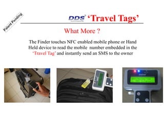What More ?
The Finder touches NFC enabled mobile phone or Hand
Held device to read the mobile number embedded in the
‘Travel Tag’ and instantly send an SMS to the owner
‘Travel Tags’
 