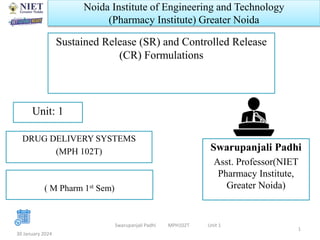 Noida Institute of Engineering and Technology
(Pharmacy Institute) Greater Noida
Sustained Release (SR) and Controlled Release
(CR) Formulations
Swarupanjali Padhi
Asst. Professor(NIET
Pharmacy Institute,
Greater Noida)
30 January 2024
Unit: 1
Swarupanjali Padhi MPH102T Unit 1
DRUG DELIVERY SYSTEMS
(MPH 102T)
( M Pharm 1st Sem)
1
 