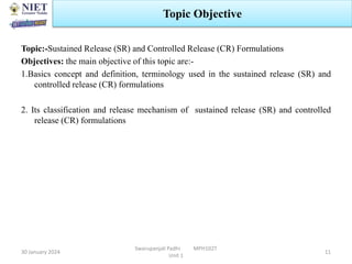 Topic:-Sustained Release (SR) and Controlled Release (CR) Formulations
Objectives: the main objective of this topic are:-
1.Basics concept and definition, terminology used in the sustained release (SR) and
controlled release (CR) formulations
2. Its classification and release mechanism of sustained release (SR) and controlled
release (CR) formulations
30 January 2024
Swarupanjali Padhi MPH102T
Unit 1
Topic Objective
11
 